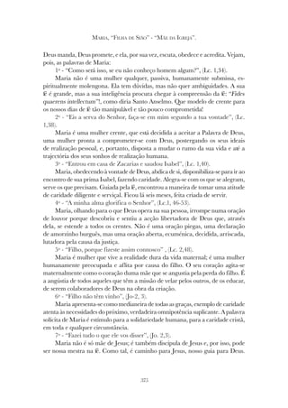 375
MARIA, “FILHA DE SIÃO” - “MÃE DA IGREJA”.
Deus manda, Deus promete, e ela, por sua vez, escuta, obedece e acredita. Vejam,
pois, as palavras de Maria:
1º - “Como será isso, se eu não conheço homem algum?”, (Lc. 1,34).
Maria não é uma mulher qualquer, passiva, humanamente submissa, es-
piritualmente molengona. Ela tem dúvidas, mas não quer ambiguidades. A sua
fé é grande, mas a sua inteligência procura chegar à compreensão da fé: “Fides
quaerens intellectum”!, como diria Santo Anselmo. Que modelo de crente para
os nossos dias de fé tão manipulável e tão pouco comprometida!
2º - “Eis a serva do Senhor, faça-se em mim segundo a tua vontade”, (Lc.
1,38).
Maria é uma mulher crente, que está decidida a aceitar a Palavra de Deus,
uma mulher pronta a comprometer-se com Deus, postergando os seus ideais
de realização pessoal, e, portanto, disposta a mudar o rumo da sua vida e até a
trajectória dos seus sonhos de realização humana.
3º - “Entrou em casa de Zacarias e saudou Isabel”, (Lc. 1,40).
Maria, obedecendo à vontade de Deus, abdica de si, disponibiliza-se para ir ao
encontro de sua prima Isabel, fazendo caridade. Alegra-se com os que se alegram,
serve os que precisam. Guiada pela fé, encontrou a maneira de tomar uma atitude
de caridade diligente e serviçal. Ficou lá seis meses, feita criada de servir.
4º - “A minha alma glorifica o Senhor”, (Lc.1, 46-53).
Maria, olhando para o que Deus opera na sua pessoa, irrompe numa oração
de louvor porque descobriu e sentiu a acção libertadora de Deus que, através
dela, se estende a todos os crentes. Não é uma oração piegas, uma declaração
de amorzinho burguês, mas uma oração aberta, ecuménica, decidida, arriscada,
lutadora pela causa da justiça.
5º - “Filho, porque fizeste assim connosco” , (Lc. 2,48).
Maria é mulher que vive a realidade dura da vida maternal; é uma mulher
humanamente preocupada e aflita por causa do filho. O seu coração agita-se
maternalmente como o coração duma mãe que se angustia pela perda do filho. É
a angústia de todos aqueles que têm a missão de velar pelos outros, de os educar,
de serem colaboradores de Deus na obra da criação.
6º - “Filho não têm vinho”, (Jo-2, 3).
Maria apresenta-se como medianeira de todas as graças, exemplo de caridade
atenta às necessidades do próximo, verdadeira omnipotência suplicante. A palavra
solícita de Maria é estímulo para a solidariedade humana, para a caridade cristã,
em toda e qualquer circunstância.
7º - “Fazei tudo o que ele vos disser”, (Jo. 2,3).
Maria não é só mãe de Jesus; é também discípula de Jesus e, por isso, pode
ser nossa mestra na fé. Como tal, é caminho para Jesus, nosso guia para Deus.
 