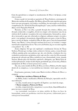 376
GERALDO J. A. COELHO DIAS
Com ela aprendemos a cumprir os mandamentos de Deus e da Igreja, a estar
com os outros.
Como se pode ver em todas as aparições de Nossa Senhora, a mensagem de
Maria não exorbita do Evangelho. Por Maria a Jesus! Por mais segredos que possa
haver nas suas mensagens, em Lurdes e em Fátima, ela está sempre ao serviço da
evangelização. É a “Estrela da Nova Evangelização” como, em frase emblemática,
dizia o nosso Papa João Paulo II.
Portanto, ao fim e ao cabo, a grande devoção dos cristãos a Maria, uma
devoção esclarecida e evangélica, deverá ser sempre a de sintonizar com ela na
vivência da fé em Jesus e na prática dos seus ensinamentos. Louvando-a, aman-
do-a, invocando-a, que nós, sobretudo os religiosos, saibamos sempre, em toda a
parte e em qualquer circunstância, disponibilizarmo-nos para o reino de Deus,
para o serviço da Igreja, verdadeira Filha de Sião, para o bem da humanidade!
Assim, com Maria, a nossa devoção mariana levar-nos-á ao resoluto e sempre
martirizado compromisso do seu “Eis a serva do Senhor, faça-se em mim segundo
a tua palavra” (Lc. 1, 38)!
Irmãs religiosas: Sei que sois espiritual e sentidamente devotas de Nossa
Senhora. Permiti que vos diga: então, esclarecei e formai, assim, a vossa devoção
a Maria, guiadas pelas suas palavras que são, sem dúvida, a tradução dos seus
verdadeiros sentimentos e propósitos; senti e agi com ela e como ela, fiéis ao grande
programa de salvação que Deus estabeleceu com a humanidade crente, quando
chamou Abraão para um itinerário espiritual e dialogante, que Maria havia de
realizar plenamente, muitos séculos depois, permitindo que, no seu seio, a Palavra
omnipotente de Deus se fizesse pessoa viva e activa.
Ela, sim, como modelo do Povo de Deus, recebeu a Palavra, deu-lhe espaço
dentro de si, cumpriu-a, e a isso também nos estimula e move agora a nós pela
fé.
Concluamos, portanto, vendo como Maria recebeu a Palavra de Deus e a
cumpriu!
• Maria leu e recebeu a Palavra de Deus:
- na Bíblia, lendo e meditando a História da Salvação, esperando com fé a
sua realização;
- na vida, estando atenta às sugestões do Espírito e aos sinais do tempo.
• Maria cumpriu a Palavra de Deus:
- na vida, comprometendo a sua pessoa e os seus ideais, disponibilizando-se
para executar a vontade de Deus;
- na comunidade, inserindo-se no plano salvífico de Deus em favor da
humanidade, atenta aos problemas concretos das pessoas, colaborando para a
redenção da humanidade.
 
