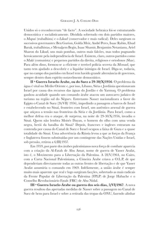 236
GERALDO J. A. COELHO DIAS
Unidos só o reconheceram “de facto”. A sociedade hebraica foi-se estruturando
democrática e socialisticamente. Dividida sobretudo em dois partidos maiores,
o Mapai (trabalhista) e o Likud (conservador e mais radical). Deles surgiram os
sucessivos governantes: Ben Gurion, Golda Meir, André Peres, Isaac Rabin, Ehud
Barak, trabalhistas, e Menahem Begin, Isaac Shamir, Benjamim Netanianu, Ariel
Sharon do Likud, uns mais pombas, outros mais falcões, mas todos pugnando
heroicamente pela independência de Israel. Existem, claro, outros partidos como
o Maki (comunista) e pequenos partidos da direita, religiosos e ortodoxos (Shas
(comunista) e pequenos partidos da direita, religiosos e ortodoxos (Shas
(comunista) e pequenos partidos da direita, religiosos e ortodoxos ( ).
Para além disso, formou-se a eficiente e terrível polícia secreta da Mossad, que
tanto tem ajudado a descobrir e a liquidar inimigos de Israel. Diga-se, todavia,
que no campo dos partidos em Israel tem havido grande alternância de governos,
sempre dentro dum espírito notavelmente democrático.
II ª Guerra Israelo-Árabe, ou do Suez a 29-30/X/1956. O problema da
água é vital no Médio Oriente e, por isso, Líbano, Síria e Jordânia questionavam
Israel por causa dos recursos das águas do Jordão e do Yarmuq. O problema
ganhou acuidade quando um comando árabe atacou um autocarro judaico de
turismo na região sul do Néguev. Entretanto Nasser nacionalizara a favor do
Egipto o Canal de Suez (26/VII/ 1956), impedindo a passagem a barcos de Israel
e estabelecendo no Sinai, fronteiro com Israel, um autêntico arsenal de guerra
que atiçava a tensão nas fronteiras da Síria e da Jordânia. Para Israel, como a
melhor defesa era o ataque, de surpresa, na noite de 29-30/X/1956, invadiu o
Sinai. Quem não lembra Moisés Dayan, o homem do olho com uma venda
negra, herói da batalha do Sinai? Depois, franceses e ingleses entraram na
contenda por causa do Canal de Suez e Israel ocupou a faixa de Gaza e a quase
totalidade do Sinai. Uma advertência da Rússia levou a que as forças da França
e Inglaterra fossem substituídas por um contingente das Nações Unidas e Israel,
sob pressão, retirou a 6/III/1957.
Em 1959, por parte dos árabes palestinianos nova força de combate aparecia
com a criação da Al-Fatah de Abu Amar, nome de guerra de Yasser Arafat,
isto é, o Movimento para a Libertação da Palestina. A 28/V/1964, no Cairo,
com a Carta Nacional Palestiniana, a Cimeira Árabe criava a O.L.P, de que
dependeriam directamente todas as outras frentes de libertação e de que Yasser
Arafat assumiria o comando em 1969. Infelizmente, a união árabe é sempre
muito mais aparente que real e logo surgiram facções, sobretudo as mais radicais
da Frente Popular de Libertação da Palestina (FPLP) de Jorge Habache e o
Conselho Revolucionário Fatah (FRC) de Abu Nidal.
III ª Guerra Israelo-Árabe ou guerra dos seis dias, 5/VI/1967. A nova
guerra resultou das apertadas medidas de Nasser sobre a passagem no Canal de
Suez de bens para Israel e sobre a retirada das tropas da ONU, fazendo alinhar
 