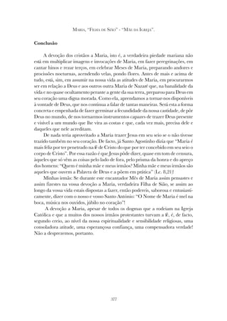 377
MARIA, “FILHA DE SIÃO” - “MÃE DA IGREJA”.
Conclusão
A devoção dos cristãos a Maria, isto é, a verdadeira piedade mariana não
está em multiplicar imagens e invocações de Maria, em fazer peregrinações, em
cantar hinos e rezar terços, em celebrar Meses de Maria, preparando andores e
procissões nocturnas, acendendo velas, pondo flores. Antes de mais e acima de
tudo, está, sim, em assumir na nossa vida as atitudes de Maria, em procurarmos
ser em relação a Deus e aos outros outra Maria de Nazaré que, na banalidade da
vida e no quase ocultamento perante a gente da sua terra, preparou para Deus em
seu coração uma digna morada. Como ela, aprendamos a tornar-nos disponíveis
à vontade de Deus, que nos continua a falar de tantas maneiras. Será esta a forma
concreta e empenhada de fazer germinar a fecundidade da nossa castidade, de pôr
Deus no mundo, de nos tornarmos instrumentos capazes de trazer Deus presente
e visível a um mundo que lhe vira as costas e que, cada vez mais, precisa dele e
daqueles que nele acreditam.
De nada teria aproveitado a Maria trazer Jesus em seu seio se o não tivesse
trazido também no seu coração. De facto, já Santo Agostinho dizia que “Maria é
mais feliz por ter penetrado na fé de Cristo do que por ter concebido em seu seio o
corpo de Cristo”. Por essa razão é que Jesus pôde dizer, quase em tom de censura,
àqueles que só vêm as coisas pelo lado de fora, pelo prisma da honra e do apreço
dos homens: “Quem é minha mãe e meus irmãos? Minha mãe e meus irmãos são
aqueles que ouvem a Palavra de Deus e a põem em prática” (Lc. 8,21)!
Minhas irmãs: Se durante este encantador Mês de Maria assim pensastes e
assim fizestes na vossa devoção a Maria, verdadeira Filha de Sião, se assim ao
longo da vossa vida estais dispostas a fazer, então podereis, saborosa e entusiasti-
camente, dizer com o nosso e vosso Santo António: “O Nome de Maria é mel na
boca, música nos ouvidos, júbilo no coração”!
A devoção a Maria, apesar de todos os dogmas que a rodeiam na Igreja
Católica e que a muitos dos nossos irmãos protestantes turvam a fé, é, de facto,
segundo creio, ao nível da nossa espiritualidade e sensibilidade religiosas, uma
consoladora atitude, uma esperançosa confiança, uma compensadora verdade!
Não a desprezemos, portanto.
 