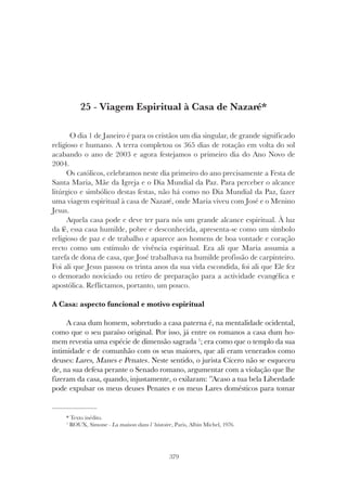 379
VIAGEM ESPIRITUAL À CASA DE NAZARÉ
25 - Viagem Espiritual à Casa de Nazaré*
O dia 1 de Janeiro é para os cristãos um dia singular, de grande significado
religioso e humano. A terra completou os 365 dias de rotação em volta do sol
acabando o ano de 2003 e agora festejamos o primeiro dia do Ano Novo de
2004.
Os católicos, celebramos neste dia primeiro do ano precisamente a Festa de
Santa Maria, Mãe da Igreja e o Dia Mundial da Paz. Para perceber o alcance
litúrgico e simbólico destas festas, não há como no Dia Mundial da Paz, fazer
uma viagem espiritual à casa de Nazaré, onde Maria viveu com José e o Menino
Jesus.
Aquela casa pode e deve ter para nós um grande alcance espiritual. À luz
da fé, essa casa humilde, pobre e desconhecida, apresenta-se como um símbolo
religioso de paz e de trabalho e aparece aos homens de boa vontade e coração
recto como um estímulo de vivência espiritual. Era ali que Maria assumia a
tarefa de dona de casa, que José trabalhava na humilde profissão de carpinteiro.
Foi ali que Jesus passou os trinta anos da sua vida escondida, foi ali que Ele fez
o demorado noviciado ou retiro de preparação para a actividade evangélica e
apostólica. Reflictamos, portanto, um pouco.
A Casa: aspecto funcional e motivo espiritual
A casa dum homem, sobretudo a casa paterna é, na mentalidade ocidental,
como que o seu paraíso original. Por isso, já entre os romanos a casa dum ho-
mem revestia uma espécie de dimensão sagrada 1
; era como que o templo da sua
intimidade e de comunhão com os seus maiores, que ali eram venerados como
deuses: Lares, Manes e Penates. Neste sentido, o jurista Cícero não se esqueceu
de, na sua defesa perante o Senado romano, argumentar com a violação que lhe
fizeram da casa, quando, injustamente, o exilaram: ”Acaso a tua bela Liberdade
pode expulsar os meus deuses Penates e os meus Lares domésticos para tomar
* Texto inédito.
1
ROUX, Simone - La maison dans l´histoire, Paris, Albin Michel, 1976.
 