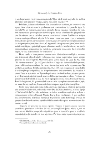 380
GERALDO J. A. COELHO DIAS
o seu lugar como em terreno conquistado? Que há de mais sagrado, de melhor
protegido por qualquer religião, que a casa dum cidadão” 2
?
Pois bem, como não havíamos nós, os cristãos do ocidente, de conservar este
apego tão sentido ao aconchego da casa, que nos serviu de berço ou foi lugar de
morada? O ser humano, crescido e afastado da sua casa nos caminhos da vida,
tem necessidade psicológica de lá voltar para matar saudades dos progenitores
que lhe deram vida e carinho, para se reencontrar com os familiares e amigos
com os quais partilhou a alegria de brincar e conviver, para rever o ambiente
benévolo em que se afirmou como homem, para recuperar as energias anímicas
da sua peregrinação sobre a terra. O regresso à casa paterna é, pois, uma neces-
sidade ontológica e psicológica para o homem sensível e verdadeiro ser sociável e
em comunhão, uma espécie de castelo de segurança, pois, como diz o provérbio
inglês, “a casa dum homem é o seu castelo” 3
.
Deste modo, a casa paterna assume uma dimensão semiológica, torna-se
um símbolo de algo desejado e distante, mas nunca esquecido e quase sempre
presente no nosso espírito. O próprio Jesus Cristo falava da Casa do Pai, onde
“há muitas moradas” (Jo.14,2) para indicar o lugar da nossa felicidade perene,
para emblematizar o esforço da conversão no desejo de a ela regressarmos. Na
verdade, a parábola do filho pródigo (Lc. 15,11-32) com o regresso à Casa do Pai
é o exemplar paradigmático do arrependimento e da conversão do pecador, a
quem Deus se apresenta na figura do pai terno e misericordioso, sempre pronto
a perdoar no desejo imenso de rever o filho, que parecia perdido. Por isso, na
perspectiva da fé cristã, a casa do Pai é o próprio céu da nossa felicidade futura.
Para lá chegarmos, há que descobrir outras casas exemplares e motivadoras, que,
na terra, foram modelos de encaminhamento para a perfeição evangélica.
Neste caso, tendo em conta toda a devoção mariana e religiosa que rodeia
este primeiro dia do ano, celebrado como Dia de Nossa Senhora, Mãe da Igreja
e Dia Mundial da Paz, não resistimos em deitar um olhar meditativo, sedutor e
entusiasmante sobre a Casa de Maria, José e Jesus em Nazaré. É que também
essa casa tem uma dimensão exemplar do ponto de vista da teologia cristã e na
perspectiva dinâmica duma espiritualidade motivadora para a comunidade hu-
mana e cristã.
Importa ter presente no nosso espírito religioso e trazer à nossa canseira
quotidiana perante os trabalhos da vida os exemplos de Jesus, Maria e José na
sua casa da Galileia, o que eles significam para a nossa fé e para a realidade
materialística do mundo em que vivemos. Por isso, quase premonitoriamente,
2
CICERO, Marco Túlio - Pro domo sua, 108-109.
3
An english Man´s House is your Castle.
 