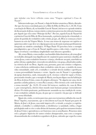 381
VIAGEM ESPIRITUAL À CASA DE NAZARÉ
quis intitular esta breve reflexão como uma “Viagem espiritual à Casa de
Nazaré”.
Sabemos todos que, em Nazaré, o Anjo do Senhor anunciou a Maria, dizendo-
-lhe que ela estava convidada para ser a Mãe do Filho de Deus (Lc.1, 26-38). Com
a aceitação de Maria, ali, na humilde Casa de Nazaré, iniciava-se o grande mistério
da Incarnação de Jesus, tomava início o misterioso processo da redenção humana
por Aquele que veio como “Príncipe da Paz”. Por isso, aquela Casa de Nazaré foi
a primeira Casa do Filho de Deus humanado, a primeira igreja da cristandade, o
ponto de partida do verdadeiro culto cristão, já que, ali, Deus se começou a fazer
homem no seio da Virgem Maria. A essa casa temos de regressar em espírito se
quisermos saber o que deve ser a Igreja para nós na devoção mariana perfeitamente
integrada no mistério cristológico. O Papa Paulo VI percebeu bem o exemplo
paradigmático, que a Casa de Nazaré significa para a vida cristã, e expô-lo com
digna reverência e meridiana simplicidade num discurso apostólico.
Ali, vemos Maria, como mulher, nas humildes lidas domésticas; ali vemos José
no trabalho abnegado mas dignificante de carpinteiro para sustentar a família; ali
vemos Jesus, como verdadeiro homem e criança, obediente aos pais, atarefado na
pobre oficina a ajudar José, crescendo em sabedoria e em graça, afinal todos unidos
na vivência da fé em Deus. Aquela casa, portanto, para nós cristãos e religiosos,
é uma referência emblemática dum verdadeiro oásis de paz, o modelo da nossa
vida comunidade, onde a fé, o trabalho e a virtude devem moldar e aperfeiçoar
a nossa personalidade humana e crente. Aquela casa de Nazaré é o paradigma
da igreja doméstica, onde, irmanados na fé, vivemos o ideal de seguir a Cristo,
procurando virtudes, que a exemplo de Maria, nos façam digna casa da habitação
do Deus de Jesus Cristo, como ele próprio afirmara: “Se alguém me ama, há-de
guardar a minha palavra; e o meu Pai o amará, e Nós viremos a ele e nele faremos
a nossa morada” (Jo. 14,23). O crente fiel torna-se, também ele, casa de Deus
e, por consequência, obreiro dum mundo mais humano porque essencialmente
divino. O cristão praticante, perfeitamente assumido na sua condição de crente,
é um verdadeiro soldado da paz, da paz que se constrói e da paz que se defende
para nossa felicidade.
Quais são, então, os meios para isso, para nos tornarmos soldados da casa de
Deus? Aqueles, exactamente, que se descobrem na Casa de Nazaré por parte de
Maria, de José e de Jesus, casa onde impera a fé e a virtude, a oração e a espiritu-
alidade, o trabalho e a solidariedade, a obediência e a santidade, enfim, o lugar
privilegiado onde se vive o valor divino do humano, pelo qual nos tornamos irmãos
de Jesus Cristo e aprendemos a ser fraternos com os semelhantes. Pensemos nisto
sem a pieguice hipócrita de tantos cristãos aburguesados, mas com a coragem
desassombrada dos verdadeiros seguidores de Jesus, sabendo que segui-Lo como
 