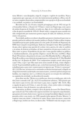 382
GERALDO J. A. COELHO DIAS
nosso Mestre e seus discípulos, exige fé, coragem e espírito de sacrifício. Nunca
esqueçamos que a paz que, às vezes tão insistentemente pedimos a Deus, tem de
ser uma conquista duma alma comprometida com o projecto de Jesus na bondade
e na caridade, na justiça e na fraternidade.
Recordo-me de, aos 10 anos, naquele já longínquo ano de 1945 em que fiz
a Comunhão Solene, o Exame de 4ª Classe e entrei em Singeverga, com o povo
da minha freguesia de Lordelo, recordo-me, digo, de ter celebrado com foguetes
o fim da guerra mundial de 1939-45. Desde então, o mapa do nosso mundo tem
sido conspurcado por numerosos pontos negros de ódio, de violência, de terro-
rismo e de guerras.
Na verdade, podem os senhores da política promover cimeiras de paz entre as
grandes potências militares do mundo; podem as Nações Unidas realizar magnas
assembleias-gerais para ajudar países em crise; pode o Conselho de Segurança da
ONU fazer votações em prol da paz. Tudo isso é desejável e bom. Mas o problema
da paz, não é apenas uma questão de acabar com a guerra, de calar os canhões
e as armas, de destruir as bombas, de fazer armistícios, de procurar resolver con-
flitos entre os povos. O problema da paz não é uma questão militar ou política;
é, fundamentalmente, uma questão religiosa e moral. Por isso, em1968, o Papa
Paulo VI instituiu o dia primeiro do ano como Dia Mundial da Paz e o Papa João
Paulo II escolheu como título da mensagem para a celebração do 37º Dia Mundial
da Paz em 1 de Janeiro de 2004: “Um compromisso sempre actual: educar para
a paz”! Ora, o que é que falta mais neste nosso mundo de hoje, senão religião e
moral? As personalidades políticas que, a nível internacional, mais falam de paz e
trabalham para a paz entre os povos parecem ignorar que “Cristo é a nossa paz”
(Ef. 2,14)! Por isso, aí temos nós os atentados ao direito internacional, o flagelo ou
chaga do terrorismo acobertado com tantos nomes, a terrível ausência da paz nas
famílias, nas empresas, isto é, a evidência da guerra no coração dos indivíduos,
na angústia da sociedade, na desordem do mundo.
Jesus disse um dia: “Deixo-vos a minha paz, dou-vos a minha paz, não vo-la
dou como o mundo a dá” (Jo. 14,27)! E ousadamente afirmou: “Não penseis que
vim trazer a paz à terra; não vim trazer a paz, mas a espada” (Mt. 10,34). Mas
a espada da guerra de Cristo, é, antes de mais, a luta contra todos os inimigos
morais dentro e fora do homem, em cada um de nós.
Anteontem, no Porto, comprei o livro da poesia do nosso Frei Daniel Faria,
que acaba de sair. Vós conhecestes aqui no mosteiro esse rapaz de corpo franzino,
que gostava de teatro, fazia versos e queria ser monge beneditino. Quatro anos são
passados sobre a sua morte, em 1999, quando tinha apenas 28 anos. Morreu “a
respirar como um clarão” o ideal de ser santo. Pouco antes da morte, numa ida
a Singeverga, lembro-me bem, eu dissera-lhe: “Ó Daniel estás tão magro; come
 
