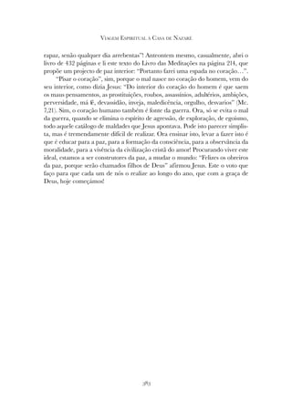 383
VIAGEM ESPIRITUAL À CASA DE NAZARÉ
rapaz, senão qualquer dia arrebentas”! Anteontem mesmo, casualmente, abri o
livro de 432 páginas e li este texto do Livro das Meditações na página 214, que
propõe um projecto de paz interior: “Portanto farei uma espada no coração…”.
“Pisar o coração”, sim, porque o mal nasce no coração do homem, vem do
seu interior, como dizia Jesus: “Do interior do coração do homem é que saem
os maus pensamentos, as prostituições, roubos, assassínios, adultérios, ambições,
perversidade, má fé, devassidão, inveja, maledicência, orgulho, desvarios” (Mc.
7,21). Sim, o coração humano também é fonte da guerra. Ora, só se evita o mal
da guerra, quando se elimina o espírito de agressão, de exploração, de egoísmo,
todo aquele catálogo de maldades que Jesus apontava. Pode isto parecer simplis-
ta, mas é tremendamente difícil de realizar. Ora ensinar isto, levar a fazer isto é
que é educar para a paz, para a formação da consciência, para a observância da
moralidade, para a vivência da civilização cristã do amor! Procurando viver este
ideal, estamos a ser construtores da paz, a mudar o mundo: “Felizes os obreiros
da paz, porque serão chamados filhos de Deus” afirmou Jesus. Este o voto que
faço para que cada um de nós o realize ao longo do ano, que com a graça de
Deus, hoje começámos!
 