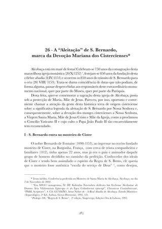 385
A “ALEITAÇÃO” DE S. BERNARDO, MARCA DA DEVOÇÃO MARIANA DOS CISTERCIENSES
26 - A “Aleitação” de S. Bernardo,
marca da Devoção Mariana dos Cistercienses*
Alcobaça está em maré de festas! Celebram-se 750 anos da consagração desta
maravilhosa igreja monástica (20/X/1252) 1
, festejam-se 850 anos da fundação desta
célebre abadia (8/IV/1153) e ocorrem os 850 anos do trânsito de S. Bernardo para
o céu (20/ VIII/ 1153). Trata-se duma coincidência de datas que não podiam, de
forma alguma, passar despercebidas aos responsáveis deste extraordinário monu-
mento nacional, quer por parte do Museu, quer por parte da Paróquia.
Desta feita, quer-se comemorar a sagração desta igreja de Alcobaça, posta
sob a protecção de Maria, Mãe de Jesus. Pareceu, por isso, oportuno e conve-
niente chamar a atenção da gente desta histórica terra de origem cisterciense
sobre a significativa legenda da aleitação de S. Bernardo por Nossa Senhora e,
consequentemente, sobre a devoção dos monges cistercienses a Nossa Senhora,
a Virgem Santa Maria, Mãe de Jesus Cristo e Mãe da Igreja, como a proclamou
o Concílio Vaticano II e cujo culto o Papa João Paulo II tão encarecidamente
tem recomendado.
I - S. Bernardo entra no mosteiro de Cister
O nobre Bernardo de Fontaine (1090-1153), ao ingressar no recém fundado
mosteiro de Cister, na Borgonha, França, com cerca de trinta companheiros e
familiares (1112), tinha apenas 22 anos, mas já era o guia e animador daquele
grupo de homens decididos no caminho da perfeição. Conhecedor dos ideais
de Cister e tendo bem assimilado o espírito da Regra de S. Bento, ele queria
que o mosteiro fosse autêntica “escola do serviço de Deus” 2
, como desejou,
* Texto inédito. Conferência proferida no Mosteiro de Santa Maria de Alcobaça, Alcobaça, no dia
2 de Novembro de 2002.
1
“Era MªCCª nonagesima, Xº IIIº Kalendas Novembris dedicata fuit Ecclesiae Alcobatiae ab
Domno Aria Vlixbonensis Episcopo et ab Egea Colimbrensi episcopi”, Chronicon Conimbricense,
“PMH, Scriptores”, 4. Cfr. GUSMÃO, Artur Nobre de - A Real Abadia de Alcobaça. Estudo Histórico-
-Arqueológico, 2ª Ed., Lisboa, Livros Horizonte, 1992, 121.
2
Prólogo 106, “Regra de S. Bento”, 2ª edição, Singeverga, Edições Ora & Labora, 1992.
 