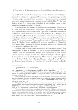 387
A “ALEITAÇÃO” DE S. BERNARDO, MARCA DA DEVOÇÃO MARIANA DOS CISTERCIENSES
personalidade de cruzado do monaquismo. Isto nos diz claramente o “Pequeno
Exórdio” ao referir como a graça de Deus enviou a esta igreja clérigos letrados
e de alta estirpe, leigos poderosos no mundo e não menos nobres, em grande
número, os trinta postulantes que entraram no noviciado de Cister” 8
. Era gente
disposta ao sacrifício, pronta para as batalhas da luta espiritual contra a carne,
como dirá também o próprio S. Bernardo 9
.
Ao contrário da Ordem de Cluny, demasiado centralizadora, a organização
de Cister, devia ser muito flexível, respeitando a autonomia dos mosteiros. De
facto, organizaram-se cinco abadias mães, a que todas as outras novas fundações
se afiliavam. Foram abadias-mães: Cister (1098), La Ferté (1113), Pontigny (1114),
Claraval (1115), Morimond (1115). Os mosteiros cistercienses portugueses da
Idade Média afiliaram-se todos a Claraval, embora depois do Concílio de Trento,
em 1567 10
, constituíssem uma Congregação nacional, a “Congregação de Santa
Maria de Alcobaça”, que englobava 16 mosteiros masculinos e 7 femininos.
Desse modo, Cister tornou-se, através de Alcobaça, a instituição religiosa mais
influente nos primórdios de Portugal.
Nunca se pode esquecer o carácter guerreiro da vida consagrada em Cister,
como gostava de dizer S. Bernardo 11
, e um texto coevo testemunha o rigor da
Ordem 12
. Em tais circunstâncias, mesmo para aqueles que estavam no coro
a rezar, o serviço litúrgico assumia uma dimensão teológico-laboral, a ponto
de o cisterciense Isaac da Estrela definir o “Opus Dei” ou oração litúrgica em
termos de duro trabalho físico 13
. Em paralelo com o Ofício Divino, S. Bernardo
não deixa de fazer referência ao “suor interno” necessário para a meditação,
8
Exordium Parvum, “PL”, 166, 1507-1508.
9
“Caro nostra animal lascivum est, scilicet asina petula, sed castiganda est, ut dominae, id est obo-
ediat”, BERNARDUS CLARAEVALLENSIS – Sententiae , Series 3ª, Sententia 88.
10
PIO V – Bula “Pastoralis officii”, 26/X/1567, “Corpo Diplomático Portuguez”, T. X, Lisboa 1891,
283-289. As “Deffiniçoens da Ordem de Cister e Congregaçam de Nossa Senhora de Alcobaça” seriam
publicadas em Lisboa, 1593.
11
“Induerunt se armatura Dei et gladio Spiritus, quod est verbum Dei, sese accinxerunt, non adversus
carnem et sanguinem, sed contra spiritualia nequitiae in caelestibus. Suscipite illos tamquam bellatores
pacificos, mansuetos ad homines, violentos ad daemones”, BERNARDUS CLARAEVALLENSIS – Epis-
tula 335, lin. 8,”PL”, 182, 539.
12
“Et quidem ipsa observantiarum duritia, et petra disciplinae, frequenter largos effundit rivos olei,
et mentis faucibus dulcedinem devotionis ministrat Ordinis quidam lapideus rigor”, GILBERTUS DE
HOILANDIA – Sermones in Canticum Salomonis, S. 2, par. 5, “PL”, 184, 17-21. Este monge cisterciense
faleceu em 1172, tendo acabado o comentário de S. Bernardo ao Cântico dos Cânticos.
13
“Ecce succidentes nobis novale ne super spinas seminemus, sudore defluimus, urente nos desuper
sole fere meridiano. Itaque ob terrenum semen nimis fatigati, sub patulae, quam prope cernitis, ilicis tegmine
paulisper reclinemus, ubi etiam non sine interno quodam sudore divini nobis Verbi semen excutiamus,
molamus, conspergamus, coquamus, edamus, ne ieiuni et fatigati deficiamus” , ISAAC DE STELLA -
Sermo 24, par.1, “PL”, 194, 1768-1772; Col. “Sources Chrétiennes”, 207, 98.
 
