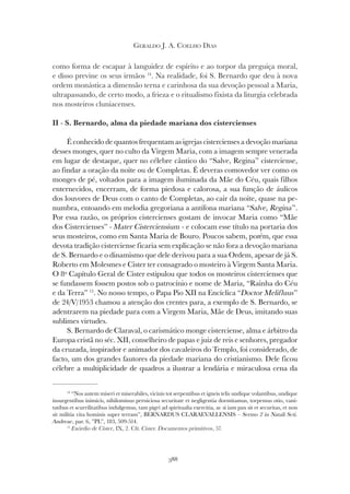 388
GERALDO J. A. COELHO DIAS
como forma de escapar à languidez de espírito e ao torpor da preguiça moral,
e disso previne os seus irmãos 14
. Na realidade, foi S. Bernardo que deu à nova
ordem monástica a dimensão terna e carinhosa da sua devoção pessoal a Maria,
ultrapassando, de certo modo, a frieza e o ritualismo fixista da liturgia celebrada
nos mosteiros cluniacenses.
II - S. Bernardo, alma da piedade mariana dos cistercienses
É conhecido de quantos frequentam as igrejas cistercienses a devoção mariana
desses monges, quer no culto da Virgem Maria, com a imagem sempre venerada
em lugar de destaque, quer no célebre cântico do “Salve, Regina” cisterciense,
ao findar a oração da noite ou de Completas. É deveras comovedor ver como os
monges de pé, voltados para a imagem iluminada da Mãe do Céu, quais filhos
enternecidos, encerram, de forma piedosa e calorosa, a sua função de áulicos
dos louvores de Deus com o canto de Completas, ao cair da noite, quase na pe-
numbra, entoando em melodia gregoriana a antífona mariana “Salve, Regina”.
Por essa razão, os próprios cistercienses gostam de invocar Maria como “Mãe
dos Cistercienses” - Mater Cisterciensium - e colocam esse título na portaria dos
seus mosteiros, como em Santa Maria de Bouro. Poucos sabem, porém, que essa
devota tradição cisterciense ficaria sem explicação se não fora a devoção mariana
de S. Bernardo e o dinamismo que dele derivou para a sua Ordem, apesar de já S.
Roberto em Molesmes e Cister ter consagrado o mosteiro à Virgem Santa Maria.
O 8º Capítulo Geral de Cister estipulou que todos os mosteiros cistercienses que
se fundassem fossem postos sob o patrocínio e nome de Maria, “Rainha do Céu
e da Terra” 15
. No nosso tempo, o Papa Pio XII na Encíclica “Doctor Melifluus”
de 24/V/1953 chamou a atenção dos crentes para, a exemplo de S. Bernardo, se
adentrarem na piedade para com a Virgem Maria, Mãe de Deus, imitando suas
sublimes virtudes.
S. Bernardo de Claraval, o carismático monge cisterciense, alma e árbitro da
Europa cristã no séc. XII, conselheiro de papas e juiz de reis e senhores, pregador
da cruzada, inspirador e animador dos cavaleiros do Templo, foi considerado, de
facto, um dos grandes fautores da piedade mariana do cristianismo. Dele ficou
célebre a multiplicidade de quadros a ilustrar a lendária e miraculosa cena da
14
“Nos autem miseri et miserabiles, vicinis tot serpentibus et igneis telis undique volantibus, undique
insurgentibus inimicis, nihilominus perniciosa securitate et negligentia dormitamus, torpemus otio, vani-
tatibus et scurrilitatibus indulgemus, tam pigri ad spiritualia exercitia, ac si iam pax sit et securitas, et non
sit militia vita hominis super terram”, BERNARDUS CLARAEVALLENSIS – Sermo 2 in Natali Scti.
Andreae, par. 6, ”PL”, 183, 509-514.
15
Exórdio de Cister, IX, 2. Cfr. Cister. Documentos primitivos, 57.
 