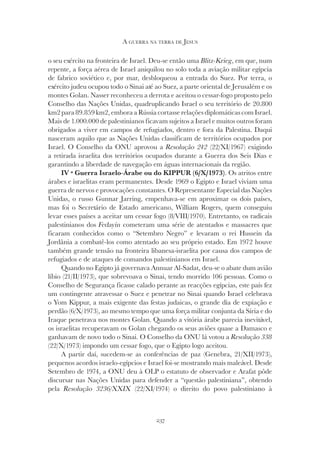 237
A GUERRA NA TERRA DE JESUS
o seu exército na fronteira de Israel. Deu-se então uma Blitz-Krieg, em que, num
repente, a força aérea de Israel aniquilou no solo toda a aviação militar egípcia
de fabrico soviético e, por mar, desbloqueou a entrada do Suez. Por terra, o
exército judeu ocupou todo o Sinai até ao Suez, a parte oriental de Jerusalém e os
montes Golan. Nasser reconheceu a derrota e aceitou o cessar-fogo proposto pelo
Conselho das Nações Unidas, quadruplicando Israel o seu território de 20.800
km2 para 89.859 km2, embora a Rússia cortasse relações diplomáticas com Israel.
Mais de 1.000.000 de palestinianos ficavam sujeitos a Israel e muitos outros foram
obrigados a viver em campos de refugiados, dentro e fora da Palestina. Daqui
nasceram aquilo que as Nações Unidas classificam de territórios ocupados por
Israel. O Conselho da ONU aprovou a Resolução 242 (22/XI/1967) exigindo
a retirada israelita dos territórios ocupados durante a Guerra dos Seis Dias e
garantindo a liberdade de navegação em águas internacionais da região.
IV ª Guerra Israelo-Árabe ou do KIPPUR (6/X/1973). Os atritos entre
árabes e israelitas eram permanentes. Desde 1969 o Egipto e Israel viviam uma
guerra de nervos e provocações constantes. O Representante Especial das Nações
Unidas, o russo Gunnar Jarring, empenhava-se em aproximar os dois países,
mas foi o Secretário de Estado americano, William Rogers, quem conseguiu
levar esses países a aceitar um cessar fogo (8/VIII/1970). Entretanto, os radicais
palestinianos dos Fedayin cometeram uma série de atentados e massacres que
ficaram conhecidos como o “Setembro Negro” e levaram o rei Hussein da
Jordânia a combatê-los como atentado ao seu próprio estado. Em 1972 houve
também grande tensão na fronteira libanesa-israelita por causa dos campos de
refugiados e de ataques de comandos palestinianos em Israel.
Quando no Egipto já governava Annuar Al-Sadat, deu-se o abate dum avião
líbio (21/II/1973), que sobrevoava o Sinai, tendo morrido 106 pessoas. Como o
Conselho de Segurança ficasse calado perante as reacções egípcias, este país fez
um contingente atravessar o Suez e penetrar no Sinai quando Israel celebrava
o Yom Kippur, a mais exigente das festas judaicas, o grande dia de expiação e
perdão (6/X/1973), ao mesmo tempo que uma força militar conjunta da Síria e do
Iraque penetrava nos montes Golan. Quando a vitória árabe parecia inevitável,
os israelitas recuperavam os Golan chegando os seus aviões quase a Damasco e
ganhavam de novo todo o Sinai. O Conselho da ONU lá votou a Resolução 338
(22/X/1973) impondo um cessar fogo, que o Egipto logo aceitou.
A partir daí, sucedem-se as conferências de paz (Genebra, 21/XII/1973),
pequenos acordos israelo-egípcios e Israel foi-se mostrando mais maleável. Desde
Setembro de 1974, a ONU deu à OLP o estatuto de observador e Arafat pôde
discursar nas Nações Unidas para defender a “questão palestiniana”, obtendo
pela Resolução 3236/XXIX (22/XI/1974) o direito do povo palestiniano à
Resolução 3236/XXIX (22/XI/1974) o direito do povo palestiniano à
Resolução 3236/XXIX
 
