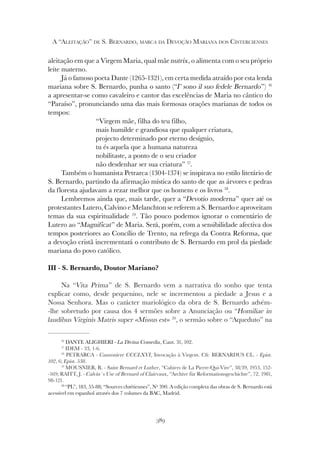 389
A “ALEITAÇÃO” DE S. BERNARDO, MARCA DA DEVOÇÃO MARIANA DOS CISTERCIENSES
aleitação em que a Virgem Maria, qual mãe nutrix, o alimenta com o seu próprio
leite materno.
Já o famoso poeta Dante (1265-1321), em certa medida atraído por esta lenda
mariana sobre S. Bernardo, punha o santo (“I’ sono il suo fedele Bernardo”) 16
a apresentar-se como cavaleiro e cantor das excelências de Maria no cântico do
“Paraíso”, pronunciando uma das mais formosas orações marianas de todos os
tempos:
“Virgem mãe, filha do teu filho,
mais humilde e grandiosa que qualquer criatura,
projecto determinado por eterno desígnio,
tu és aquela que a humana natureza
nobilitaste, a ponto de o seu criador
não desdenhar ser sua criatura” 17
.
Também o humanista Petrarca (1304-1374) se inspirava no estilo literário de
S. Bernardo, partindo da afirmação mística do santo de que as árvores e pedras
da floresta ajudavam a rezar melhor que os homens e os livros 18
.
Lembremos ainda que, mais tarde, quer a “Devotio moderna” quer até os
protestantes Lutero, Calvino e Melanchton se referem a S. Bernardo e aproveitam
temas da sua espiritualidade 19
. Tão pouco podemos ignorar o comentário de
Lutero ao “Magnificat” de Maria. Será, porém, com a sensibilidade afectiva dos
tempos posteriores ao Concílio de Trento, na refrega da Contra Reforma, que
a devoção cristã incrementará o contributo de S. Bernardo em prol da piedade
mariana do povo católico.
III - S. Bernardo, Doutor Mariano?
Na “Vita Prima” de S. Bernardo vem a narrativa do sonho que tenta
explicar como, desde pequenino, nele se incrementou a piedade a Jesus e a
Nossa Senhora. Mas o carácter mariológico da obra de S. Bernardo advém-
-lhe sobretudo por causa dos 4 sermões sobre a Anunciação ou “Homiliae in
laudibus Virginis Matris super «Missus est» 20
, o sermão sobre o “Aqueduto” na
16
DANTE ALIGHIERI - La Divina Comedia, Cant. 31, 102.
17
IDEM - 33, 1-6.
18
PETRARCA - Canzoniere CCCLXVI, Invocação à Virgem. Cfr. BERNARDUS CL. - Epist.
102, 6; Epist. 538.
19
MOUSNIER, R. - Saint Bernard et Luther, “Cahiers de La Pierre-Qui-Vire”, 38/39, 1953, 152-
-169; RAITT, J. - Calvin´s Use of Bernard of Clairvaux, “Archive für Reformationsgeschichte”, 72, 1981,
98-121.
20
“PL”, 183, 55-88; “Sources chrétiennes”, Nº 390. A edição completa das obras de S. Bernardo está
acessível em espanhol através dos 7 volumes da BAC, Madrid.
 