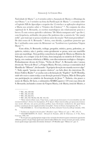 390
GERALDO J. A. COELHO DIAS
Natividade de Maria 21
, os 4 sermões sobre a Assunção de Maria e o Domingo da
sua Oitava 22
, os 3 sermões na festa da Purificação de Maria 23
, o sermão sobre
o Capítulo XII do Apocalipse a respeito das 12 estrelas e as aplicações alegóricas
a Maria nos sermões sobre o “Cântico dos Cânticos” 24
. No conjunto da obra
espiritual de S. Bernardo, os escritos mariológicos são relativamente poucos e
breves. É com certeza apócrifo o aforisma “De Maria nunquam satis” que lhe é,
com frequência, atribuído; tão pouco lhe podemos dar a autoria do “Ave maris
com frequência, atribuído; tão pouco lhe podemos dar a autoria do “Ave maris
com frequência, atribuído; tão pouco lhe podemos dar a autoria do “
stella”, por mais que se possa considerar autor da oração “Sub tuum praesidium”.
De dois textos de S. Bernardo 25
deriva, sem dúvida, a paráfrase posterior que
lhe é atribuída como autor do Memorare ou “Lembrai-vos ó puríssima Virgem
Maria” 26
.
Com efeito, S. Bernardo, teólogo, pregador, místico, poeta, polemista, ar-
quitecto, músico, não é, porém, como geralmente se pensa, nem um mariófilo
nem um mariólogo. Tem perfeita consciência do papel de Maria na História da
Salvação; vê-a sempre à luz de Cristo, bem integrada no mistério de Cristo e da
Igreja, em contínua referência à Bíblia, com discernimento teológico e litúrgico.
Profundamente devoto de Cristo, “Verbo de Deus”, S. Bernardo não é menos
devoto da “Serva de Deus”, a Virgem Maria. Por isso, começa o comentário da I
Homilia do “Misssus”, declarando: “A própria devoção me manda escrever algo”
27
. Todo aquele “poema em quatro cânticos”, no belo dizer do cisterciense Pe.
Irineu Vallery-Radot 28
, se acaba com a declaração do “Explicit “ da IV Homilia,
onde três vezes o santo realça a sua devoção pessoal à Virgem, Mãe de Deus pela
sua participação no mistério da Incarnação de Jesus 29
. Todavia, cita pouco o
nome de Maria. De facto, o substantivo MARIA aparece 159 vezes nas obras de
S. Bernardo, incluindo o nome da Virgem Maria, o de Maria, irmã de Moisés, o
21
“PL”, 182, 438-448.
22
“PL”, 182, 415-438.
23
“PL”, 183, 365-372.
24
“PL”, 183, 785-798 (Ser. 86). SC. 414; 431.
25
“Sileat misericordiam tuam, Virgo beata, si quis est qui invocatam te in necessitatibus suis sibi
meminerit defuisse”, Sermo 4 in Assumptione, Nº 8; “Jam te. Mater misericordiae, per ipsum sincerissimae
tuae mentis affectum, tuis jacens provoluta pedibus, Luna (Ecclesiam) mediatricem sibi apud Solem
justitiae constitutam devotis supplicatrionibus interpellat”, Sermo in Octava Assumptionis, Par. 15.
26
VACANDARD, E. - Vie de Saint Bernard., II, Paris, Librairie Victor Lecoffre/J. Gabalda, 1920,
94.
27
“Scribere me aliquid et devotio jubet”, Homilia I super “Missus est”, par. 1, “PL”, 183, 55.
28
VALLERY-RADOT, Pe. Irinée - Bernard de Fontaine, abbé de Clairvaux, I, 2ª Ed., Paris,
Criterion, 1990, 149.
29 “
Si vero peccavi, quod propriam magis ex hoc excitarim devotionem quam communem quaesierim
utilitatem, potens erit pia Virgo apud suum misericordem Filium hoc meum excusare peccatum, cui hoc
meum qualecumque opusculum devotissime destinavi”, IV Homilia super “Missus est”, par. 11.
 