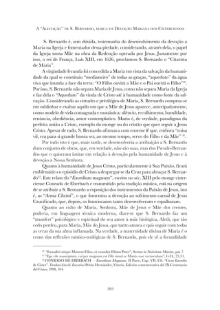 393
A “ALEITAÇÃO” DE S. BERNARDO, MARCA DA DEVOÇÃO MARIANA DOS CISTERCIENSES
S. Bernardo é, sem dúvida, testemunha do desenvolvimento da devoção a
Maria na Igreja e fomentador dessa piedade, considerando, através dela, o papel
da Igreja nossa Mãe na obra da Redenção operada por Jesus. Justamente por
isso, o rei de França, Luís XIII, em 1626, proclamou S. Bernardo o “Citarista
de Maria”.
A virgindade fecunda foi concedida a Maria em vista da salvação da humani-
dade da qual se constituiu “medianeiro” de todas as graças, “aqueduto” da água
viva que inunda a face da terra: “O Filho ouvirá a Mãe e o Pai ouvirá o Filho”40
.
Por isso, S. Bernardo não separa Maria de Jesus, como não separa Maria da Igreja
e faz dela o “Aqueduto” da vinda de Cristo até à humanidade como fonte da sal-
vação. Considerando as virtudes e privilégios de Maria, S. Bernardo compraz-se
em sublinhar e exaltar aquilo em que a Mãe de Jesus aparece, antecipadamente,
como modelo de vida consagrada e monástica: silêncio, recolhimento, humildade,
renúncia, obediência, amor contemplativo. Maria é, de verdade, paradigma da
perfeita união a Cristo, exemplo do monge ou do cristão que quer seguir a Jesus
Cristo. Apesar de tudo, S. Bernardo afirmava com enorme fé que, embora “coisa
vil, era para si grande honra ser, ao mesmo tempo, servo do Filho e da Mãe” 41
.
Por tudo isto é que, mais tarde, se desenvolveria a atribuição a S. Bernardo
dum conjunto de obras, que, em verdade, não são suas, mas dos Pseudo-Bernar-
dos que o quiseram imitar em relação à devoção pela humanidade de Jesus e à
devoção a Nossa Senhora.
Quanto à humanidade de Jesus Cristo, particularmente à Sua Paixão, ficará
emblemático o episódio de Cristo a despregar-se da Cruz para abraçar S. Bernar-
do42
. Este relato do “Exordium magnum”, escrito no séc. XIII pelo monge cister-
ciense Conrado de Eberbach e transmitido pela tradição mística, está na origem
de se atribuir a S. Bernardo a exposição dos instrumentos da Paixão de Jesus, isto
é, as “Arma Christi”, o que fomentou a devoção ao sofrimento carnal de Jesus
Crucificado, que, depois, os franciscanos tanto desenvolveram e espalharam.
Quanto ao culto de Maria, Senhora, Mãe de Jesus e Mãe dos crentes,
poderia, em linguagem técnica moderna, dizer-se que S. Bernardo faz um
“transfert” psicológico e espiritual do seu amor à mãe biológica, Aleth, que tão
cedo perdeu, para Maria, Mãe do Jesus, que tanto amava e quis seguir com todas
as veras da sua alma inflamada. Na verdade, a maternidade divina de Maria é o
cerne das reflexões místico-teológicas de S. Bernardo, pois ele vê a fecundidade
40
“Exaudiet utique Matrem Filius, et exaudiet Filium Pater”, Sermo in Nativitate Mariae, par 7.
41
“Ego vile mancipium, cui per magnum est Filii simul ac Matris esse vernaculum”, G.H., 25,53.
42
CONRADO DE EBERBACH — Exordium Magnum, II Parte, Cap. VII. Cfr. “Gran Exordio
de Cister”. Traducción de Zacarias Prieto Hernández, Vitoria, Edición comemorativa del IX Centenario
del Cister, 1998, 104.
 