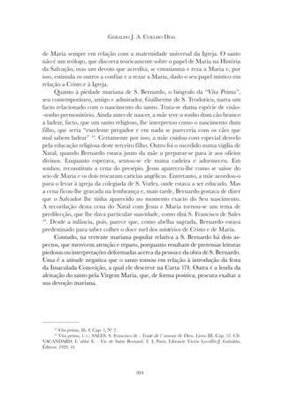 394
GERALDO J. A. COELHO DIAS
de Maria sempre em relação com a maternidade universal da Igreja. O santo
não é um teólogo, que discorra teoricamente sobre o papel de Maria na História
da Salvação, mas um devoto que acredita, se entusiasma e reza a Maria e, por
isso, estimula os outros a confiar e a rezar a Maria, dado o seu papel místico em
relação a Cristo e à Igreja.
Quanto à piedade mariana de S. Bernardo, o biógrafo da “Vita Prima”,
seu contemporâneo, amigo e admirador, Guilherme de S. Teodorico, narra um
facto relacionado com o nascimento do santo. Trata-se duma espécie de visão-
-sonho premonitório. Ainda antes de nascer, a mãe teve o sonho dum cão branco
a ladrar, facto, que um santo religioso, lhe interpretou como o nascimento dum
filho, que seria “excelente pregador e em nada se pareceria com os cães que
mal sabem ladrar” 43
. Certamente por isso, a mãe cuidou com especial desvelo
pela educação religiosa deste terceiro filho. Outro foi o sucedido numa vigília de
Natal, quando Bernardo estava junto da mãe a preparar-se para ir aos ofícios
divinos. Enquanto esperava, sentou-se ele numa cadeira e adormeceu. Em
sonhos, reconstituiu a cena do presépio. Jesus apareceu-lhe como se saísse do
seio de Maria e os dois trocaram carícias angélicas. Entretanto, a mãe acordou-o
para o levar à igreja da colegiada de S. Vorles, onde estava a ser educado. Mas
a cena ficou-lhe gravada na lembrança e, mais tarde, Bernardo gostava de dizer
que o Salvador lhe tinha aparecido no momento exacto do Seu nascimento.
A recordação desta cena do Natal com Jesus e Maria tornou-se um tema de
predilecção, que lhe dava particular suavidade, como dirá S. Francisco de Sales
44
. Desde a infância, pois, parece que, como abelha sagrada, Bernardo estava
predestinado para saber colher o doce mel dos mistérios de Cristo e de Maria.
Contudo, na vertente mariana popular relativa a S. Bernardo há dois as-
pectos, que merecem atenção e reparo, porquanto resultam de pretensas leituras
piedosas ou interpretações deformadas acerca da pessoa e da obra de S. Bernardo.
Uma é a atitude negativa que o santo tomou em relação à introdução da festa
da Imaculada Conceição, a qual ele descreve na Carta 174. Outra é a lenda da
aleitação do santo pela Virgem Maria, que, de forma positiva, procura exaltar a
sua devoção mariana.
43
Vita prima, lib. I, Cap. 1, Nº 2 .
44
Vita prima, l. c.; SALES, S. Francisco de - Traité de l´amour de Dieu, Livro III, Cap. 12. Cfr.
VACANDARD, L´abbé E. - Vie de Saint Bernard, T. I, Paris, Librairie Victor Lecoffre/J. Gabalda,
Éditeur, 1920, 14.
 
