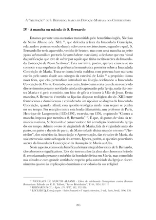395
A “ALEITAÇÃO” DE S. BERNARDO, MARCA DA DEVOÇÃO MARIANA DOS CISTERCIENSES
IV - A mancha ou mácula de S. Bernardo
Estamos perante uma narrativa transmitida pelo beneditino inglês, Nicolau
de Santo Albano (séc. XII) 45
, que defendia a festa da Imaculada Conceição,
relatando o pretenso sonho dum irmão converso cisterciense, segundo o qual, S.
Bernardo lhe teria aparecido, vestido de branco, mas com uma mancha ao peito
(quasi ad mamillam pectoris furvam habere maculam), a declarar que era “sinal
da purificação que teve de sofrer por aquilo que tinha escrito acerca da Imacula-
da Conceição de Nossa Senhora”. Esta narrativa, porém, aparece e insere-se no
contexto e na sequência da polémica hermenêutica posterior sobre a Imaculada
Conceição de Maria. Trata-se duma lenda maldosa com pretensa base na carta
escrita pelo santo abade aos cónegos da catedral de Leão 46
a propósito duma
nova festa, que eles pretendiam introduzir na liturgia celebrando a Imaculada
Conceição de Maria. Contudo, essa carta, fruto duma certa cautela ou reservado
discernimento perante novidades ainda não aprovadas pela Igreja, nada diz con-
tra Maria e é, pelo contrário, um hino de glória e louvor à Mãe de Jesus. Desta
maneira, S. Bernardo é metido na liça das disputas teológicas do séc. XIII entre
franciscanos e dominicanos e considerado um opositor ao dogma da Imaculada
Conceição, quando, afinal, essa questão teológica ainda nem sequer se punha
no seu tempo. Por reacção contra esta lenda difamatória, um professor de Paris,
Henrique de Langenstein (1325-1397), escrevia, em 1376, o opúsculo “Contra a
mancha imposta por mentira a S. Bernardo” 47
. É que, do ponto de vista da te-
mática mariana, S. Bernardo é conservador e fiel à tradição doutrinal da Igreja
do seu tempo. Admite o voto de virgindade de Maria, fala da virgindade antes do
parto, no parto e depois do parto, da Maternidade divina usando o termo “The-
otókos”, dos mistérios da Anunciação e Apresentação, das virtudes de Maria, da
sua intercessão como advogada dos crentes. Ignora, porém, as questões posteriores
acerca da Imaculada Conceição e da Assunção de Maria ao Céu.
Neste aspecto, como seria benéfica a leitura integral dos textos de S. Bernardo,
tão saborosos e significativos. Eles são testemunho da alma dum homem cheio de
fé, entusiasmado perante o mistério da bondade divina em Maria, mas comedido
nas atitudes e com grande sentido de respeito pela autoridade da Igreja e discer-
nimento quanto às implicações doutrinais e ortodoxia da sua religião!
45
NICOLAUS DE SANCTO ALBANO - Liber de celebranda Conceptione contra Beatum
Bernardum. Editado por C. H. Talbott, “Revue Bénédictine”, T. 64, 1954, 92-117.
46
BERNARDUS CL. - Epist. 174, “PL”, 182, 332-336.
47
LECLERCQ, Dom Jacques - Saint Bernard et l´esprit cistercien, 2ª ed., Paris, Seuil, 1996, 130.
 