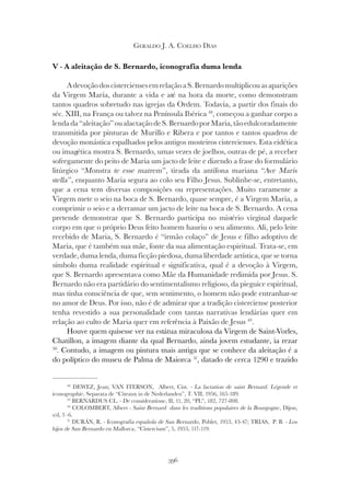 396
GERALDO J. A. COELHO DIAS
V - A aleitação de S. Bernardo, iconografia duma lenda
AdevoçãodoscisterciensesemrelaçãoaS.Bernardomultiplicouasaparições
da Virgem Maria, durante a vida e até na hora da morte, como demonstram
tantos quadros sobretudo nas igrejas da Ordem. Todavia, a partir dos finais do
séc. XIII, na França ou talvez na Península Ibérica 48
, começou a ganhar corpo a
lendada“aleitação”oualactaçãodeS.BernardoporMaria,tãoedulcoradamente
transmitida por pinturas de Murillo e Ribera e por tantos e tantos quadros de
devoção monástica espalhados pelos antigos mosteiros cistercienses. Esta eidética
ou imagética mostra S. Bernardo, umas vezes de joelhos, outras de pé, a receber
sofregamente do peito de Maria um jacto de leite e dizendo a frase do formulário
litúrgico “Monstra te esse matrem
litúrgico “Monstra te esse matrem
litúrgico “ ”, tirada da antífona mariana “Ave Maris
”, tirada da antífona mariana “Ave Maris
”, tirada da antífona mariana “
stella”, enquanto Maria segura ao colo seu Filho Jesus. Sublinhe-se, entretanto,
que a cena tem diversas composições ou representações. Muito raramente a
Virgem mete o seio na boca de S. Bernardo, quase sempre, é a Virgem Maria, a
comprimir o seio e a derramar um jacto de leite na boca de S. Bernardo. A cena
pretende demonstrar que S. Bernardo participa no mistério virginal daquele
corpo em que o próprio Deus feito homem hauriu o seu alimento. Ali, pelo leite
recebido de Maria, S. Bernardo é “irmão colaço” de Jesus e filho adoptivo de
Maria, que é também sua mãe, fonte da sua alimentação espiritual. Trata-se, em
verdade, duma lenda, duma ficção piedosa, duma liberdade artística, que se torna
símbolo duma realidade espiritual e significativa, qual é a devoção à Virgem,
que S. Bernardo apresentava como Mãe da Humanidade redimida por Jesus. S.
Bernardo não era partidário do sentimentalismo religioso, da pieguice espiritual,
mas tinha consciência de que, sem sentimento, o homem não pode entranhar-se
no amor de Deus. Por isso, não é de admirar que a tradição cisterciense posterior
tenha revestido a sua personalidade com tantas narrativas lendárias quer em
relação ao culto de Maria quer em referência à Paixão de Jesus 49
.
Houve quem quisesse ver na estátua miraculosa da Virgem de Saint-Vorles,
Chatillon, a imagem diante da qual Bernardo, ainda jovem estudante, ia rezar
50
. Contudo, a imagem ou pintura mais antiga que se conhece da aleitação é a
do políptico do museu de Palma de Maiorca 51
, datado de cerca 1290 e trazido
48
DEWEZ, Jean; VAN ITERSON, Albert, Cist. - La lactation de saint Bernard. Légende et
iconographie, Separata de “Citeaux in de Nederlanden”, T. VII, 1956, 165-189.
49
BERNARDUS CL. - De consideratione, II, 11, 20, “PL”, 182, 727-808.
50
COLOMBERT, Albert - Saint Bernard dans les traditions populaires de la Bourgogne, Dijon,
s/d, 5 -6.
51
DURÁN, R. - Iconografia española de San Bernardo, Poblet, 1953, 43-47; TRIAS, P. B. - Los
hijos de San Bernardo en Mallorca, “Cistercium”, 5, 1953, 117-119.
 