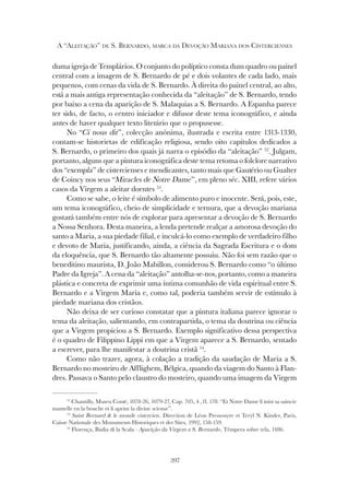 397
A “ALEITAÇÃO” DE S. BERNARDO, MARCA DA DEVOÇÃO MARIANA DOS CISTERCIENSES
duma igreja de Templários. O conjunto do políptico consta dum quadro ou painel
central com a imagem de S. Bernardo de pé e dois volantes de cada lado, mais
pequenos, com cenas da vida de S. Bernardo. À direita do painel central, ao alto,
está a mais antiga representação conhecida da “aleitação” de S. Bernardo, tendo
por baixo a cena da aparição de S. Malaquias a S. Bernardo. A Espanha parece
ter sido, de facto, o centro iniciador e difusor deste tema iconográfico, e ainda
antes de haver qualquer texto literário que o propusesse.
No “Ci nous dit”, colecção anónima, ilustrada e escrita entre 1313-1330,
contam-se historietas de edificação religiosa, sendo oito capítulos dedicados a
S. Bernardo, o primeiro dos quais já narra o episódio da “aleitação” 52
. Julgam,
portanto, alguns que a pintura iconográfica deste tema retoma o folclore narrativo
dos “exempla” de cistercienses e mendicantes, tanto mais que Gautério ou Gualter
de Coincy nos seus “Miracles de Notre Dame”, em pleno séc. XIII, refere vários
casos da Virgem a aleitar doentes 53
.
Como se sabe, o leite é símbolo de alimento puro e inocente. Será, pois, este,
um tema iconográfico, cheio de simplicidade e ternura, que a devoção mariana
gostará também entre nós de explorar para apresentar a devoção de S. Bernardo
a Nossa Senhora. Desta maneira, a lenda pretende realçar a amorosa devoção do
santo a Maria, a sua piedade filial, e inculcá-lo como exemplo de verdadeiro filho
e devoto de Maria, justificando, ainda, a ciência da Sagrada Escritura e o dom
da eloquência, que S. Bernardo tão altamente possuiu. Não foi sem razão que o
beneditino maurista, D. João Mabillon, considerou S. Bernardo como “o último
Padre da Igreja”. A cena da “aleitação” antolha-se-nos, portanto, como a maneira
plástica e concreta de exprimir uma íntima comunhão de vida espiritual entre S.
Bernardo e a Virgem Maria e, como tal, poderia também servir de estímulo à
piedade mariana dos cristãos.
Não deixa de ser curioso constatar que a pintura italiana parece ignorar o
tema da aleitação, salientando, em contrapartida, o tema da doutrina ou ciência
que a Virgem propiciou a S. Bernardo. Exemplo significativo dessa perspectiva
é o quadro de Filippino Lippi em que a Virgem aparece a S. Bernardo, sentado
a escrever, para lhe manifestar a doutrina cristã 54
.
Como não trazer, agora, à colação a tradição da saudação de Maria a S.
Bernardo no mosteiro de Afflighem, Bélgica, quando da viagem do Santo à Flan-
dres. Passava o Santo pelo claustro do mosteiro, quando uma imagem da Virgem
52
Chantilly, Museu Conté, 1078-26, 1079-27, Cap. 705, 4 , fl. 178: “Et Notre Dame li mist sa saincte
mamelle en la bouche et li aprint la divine sciense”.
53
Saint Bernard & le monde cistercien. Direction de Léon Pressouyre et Teryl N. Kinder, Paris,
Caisse Nationale des Monuments Historiques et des Sites, 1992, 158-159.
54
Florença, Badia di la Scala - Aparição da Virgem a S. Bernardo, Têmpera sobre tela, 1486.
 