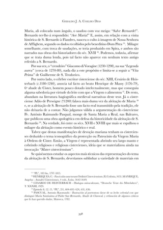 398
GERALDO J. A. COELHO DIAS
Maria, ali colocada num ângulo, o saudou com voz meiga: “Salve Bernarde!”.
Bernardo ter-lhe-á respondido: “Ave Maria!” E, assim, em relação com a visita
histórica de S. Bernardo à Flandres, nasceu o culto à imagem de Nossa Senhora
de Afflighem, segundo os dados recolhidos pelo beneditino Dom Pitra 55
. Milagre
semelhante, com troca de saudações, se teria produzido em Spira, e ambos são
narrados nas obras dos historiadores do séc. XVII 56
. Podemos, todavia, afirmar
que se trata duma lenda, pois tal facto não aparece em nenhum texto antigo
referido a S. Bernardo.
Por sua vez, o “crendeiro” Giacomo di Voragine (1230-1298), na sua “Legenda
aurea” (cerca de 1270-80), nada diz a este propósito e limita-se a seguir a “Vita
Prima” de Guilherme de S. Teodorico.
Por outro lado, o célebre escritor cisterciense do séc. XIII, Cesário de Heis-
terbach (c.1180-1240), associa tal facto ao beato Henrique de Massy (1176-79),
6º abade de Cister, homem pouco dotado intelectualmente, mas que conseguiu
alguma sabedoria por virtude do leite com que a Virgem o alimentou 57
. De resto,
abundam na literatura hagiográfica medieval narrativas deste teor. Já o cister-
ciense Adão de Perseigne (†1200) falava mais duma vez da aleitação de Maria 58
e, se a aleitação de S. Bernardo fosse um facto real transmitido pela tradição, ele
não deixaria de a contar. Não julgamos válida a argumentação do cisterciense
Pe. António Raimundo Pasqual, monge de Santa Maria a Real, nas Baleares,
que publicou uma obra apologética em defesa da historicidade da aleitação de S.
Bernardo 59
. Na verdade, foi entre os sécs. XVII e XVIII que mais se espalhou o
milagre da aleitação como evento histórico e real.
Talvez que destas manifestações de devoção mariana tenham os cistercien-
ses deduzido o tema iconográfico da protecção ou Patrocínio da Virgem Maria
à Ordem de Cister. Então, a Virgem é representada abrindo seu largo manto e
cobrindo religiosos e religiosas cistercienses, ideia que se materializou ainda na
invocação “Mater cisterciensium”.
Se quiséssemos estudar os aspectos mais técnicos das representações do tema
da aleitação de S. Bernardo, deveríamos sublinhar a variedade de materiais em
55
“PL”, 185 bis, 1797-1815.
56
HENRIQUES,C.-FasciculussanctorumOrdinisCisterciensium,II,Colónia,1631;MANRIQUE,
Angelus - Annales Cistercienses, 4 vols., Leão, 1642-1649.
57
CESAREO DE HEISTERBACH - Dialogus miraculorum, “Deutsche Texte des Mittelalters”,
T. XXXIII, 1929.
58
Epistola 8; 12; 15, “PL”, 211, 604-695: 624, 631, 636.
59
PASCUAL, Antonio Raymundo - Ilustración al portentoso favor de su leche celestial con que
distinguó Maria Santissima al Padre San Bernardo, Abade de Claraval, y refutación de algunos críticos
que lo han querido dudar, Maiorca, 1782.
 