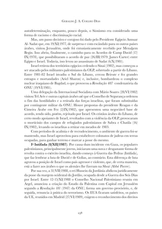 238
GERALDO J. A. COELHO DIAS
autodeterminação, enquanto, pouco depois, o Sionismo era considerado uma
forma de racismo e discriminação racial.
Mas, um passo decisivo e corajoso foi dado pelo Presidente Egípcio Annuar
Al- Sadat que, em 19/XI/1977, de surpresa e com escândalo para os outros países
árabes, visitou Jerusalém, onde foi entusiasticamente recebido por Menahem
Begin. Isso abriu, finalmente, o caminho para os Acordos de Camp David (17/
IX/1978), que possibilitaram o acordo de paz (26/III/1979: James Carter) entre
Egipto e Israel. Todavia, isso levou ao assassinato de Sadat (6/X/1981).
Israel retirou dos territórios egípcios cedendo o Sinai (1982), mas começou a
ser atacado pelos militantes palestinianos da OLP, sobretudo a partir do Líbano.
Entre 1981-82 Israel invadiu o Sul do Líbano, cercou Beirute e fez grandes
estragos e mortandades (Ariel Sharon) e, inclusive, bombardeou o complexo
nuclear iraquiano de Bagdad, o que provocou a Resolução 487 condenatória da
ONU (19/VI/1981).
Uma delegação da Internacional Socialista com Mário Soares (28/VI/1982)
visitou Tel Aviv e outras capitais árabes até que o Conselho de Segurança ordenou
o fim das hostilidades e a retirada das forças israelitas, que foram substituídas
por contingente militar da ONU. Houve propostas do presidente Reagan e da
Cimeira Árabe em Fez (2/IX/1982), que apresentou uma negociável base de
acordo, tendo sido, porém, rejeitado por Israel. Os cristãos árabes do Líbano, de
certo modo apoiantes de Israel, revoltados com a violência da OLP, provocaram
o morticínio dos campos de refugiados palestinianos de Sabra e Chatila (16/
IX/1982), levando os israelitas a retirar em meados de 1983.
Com períodos de acalmia e de recrudescimento, o ambiente de guerra foi-se
mantendo, mas Israel aproveitou para estabelecer colonatos de judeus em terras
ocupadas, para ganhar terreno e marcar a posse do mesmo.
Iª Intifada (8/XII/1987). Por causa dum incidente em Gaza, os populares
palestinianos, principalmente jovens, iniciaram uma nova e desgastante forma de
revolta contra o exército israelita, dando começo à Guerra das Pedras (Intifada
revolta contra o exército israelita, dando começo à Guerra das Pedras (Intifada
revolta contra o exército israelita, dando começo à Guerra das Pedras ( ),
que faz lembrar a luta de David e de Golias, ao contrário. Esta diferença de luta
agravou a posição de Israel como país agressor e violento, que, de certa maneira,
está a fazer aos árabes o que os alemães lhe fizeram na Shoá (Abbé Pierre).
Por sua vez, a 31/VII/1988, o rei Hussein da Jordânia abdicou juridicamente
da posse da margem ocidental do Jordão, ocupada desde a Guerra dos Seis Dias
por Israel. Entre 12-15/XI/1988 o Conselho Nacional Palestiniano reuniu em
Argel, anunciou a criação do Estado da Palestina com Capital em Jerusalém
segundo a Resolução 181 (1947) da ONU, forma um governo provisório, e, de
seguida, renuncia à prática do terrorismo. Os EUA ficaram satisfeitos, os países
da UE, reunidos em Madrid (27/VI/1989), exigem o reconhecimento dos direitos
 
