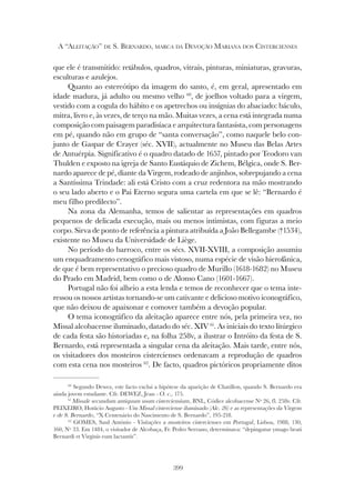 399
A “ALEITAÇÃO” DE S. BERNARDO, MARCA DA DEVOÇÃO MARIANA DOS CISTERCIENSES
que ele é transmitido: retábulos, quadros, vitrais, pinturas, miniaturas, gravuras,
esculturas e azulejos.
Quanto ao estereótipo da imagem do santo, é, em geral, apresentado em
idade madura, já adulto ou mesmo velho 60
, de joelhos voltado para a virgem,
vestido com a cogula do hábito e os apetrechos ou insígnias do abaciado: báculo,
mitra, livro e, às vezes, de terço na mão. Muitas vezes, a cena está integrada numa
composição com paisagem paradisíaca e arquitectura fantasista, com personagens
em pé, quando não em grupo de “santa conversação”, como naquele belo con-
junto de Gaspar de Crayer (séc. XVII), actualmente no Museu das Belas Artes
de Antuérpia. Significativo é o quadro datado de 1657, pintado por Teodoro van
Thulden e exposto na igreja de Santo Eustáquio de Zichem, Bélgica, onde S. Ber-
nardo aparece de pé, diante da Virgem, rodeado de anjinhos, sobrepujando a cena
a Santíssima Trindade: ali está Cristo com a cruz redentora na mão mostrando
o seu lado aberto e o Pai Eterno segura uma cartela em que se lê: “Bernardo é
meu filho predilecto”.
Na zona da Alemanha, temos de salientar as representações em quadros
pequenos de delicada execução, mais ou menos intimistas, com figuras a meio
corpo. Sirva de ponto de referência a pintura atribuída a João Bellegambe (†1534),
existente no Museu da Universidade de Liège.
No período do barroco, entre os sécs. XVII-XVIII, a composição assumiu
um enquadramento cenográfico mais vistoso, numa espécie de visão hierofánica,
de que é bem representativo o precioso quadro de Murillo (1618-1682) no Museu
do Prado em Madrid, bem como o de Alonso Cano (1601-1667).
Portugal não foi alheio a esta lenda e temos de reconhecer que o tema inte-
ressou os nossos artistas tornando-se um cativante e delicioso motivo iconográfico,
que não deixou de apaixonar e comover também a devoção popular.
O tema iconográfico da aleitação aparece entre nós, pela primeira vez, no
Missal alcobacense iluminado, datado do séc. XIV 61
. As iniciais do texto litúrgico
de cada festa são historiadas e, na folha 258v, a ilustrar o Intróito da festa de S.
Bernardo, está representada a singular cena da aleitação. Mais tarde, entre nós,
os visitadores dos mosteiros cistercienses ordenavam a reprodução de quadros
com esta cena nos mosteiros 62
. De facto, quadros pictóricos propriamente ditos
60
Segundo Dewez, este facto exclui a hipótese da aparição de Chatillon, quando S. Bernardo era
ainda jovem estudante. Cfr. DEWEZ, Jean - O. c., 175.
61
Missale secundum antiquum usum cisterciensium, BNL, Códice alcobacense Nº 26, fl. 258v. Cfr.
PEIXEIRO, Horácio Augusto - Um Missal cisterciense iluminado (Alc. 26) e as representações da Virgem
e de S. Bernardo, “X Centenário do Nascimento de S. Bernardo”, 195-218.
62
GOMES, Saul António - Visitações a mosteiros cistercienses em Portugal, Lisboa, 1988, 130,
160, Nº 33. Em 1484, o visitador de Alcobaça, Fr. Pedro Serrano, determinava: “depingatur ymago beati
Bernardi et Virginis eum lactantis”.
 