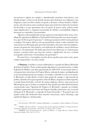 400
GERALDO J. A. COELHO DIAS
encontram-se alguns nos antigos e abandonados mosteiros cistercienses, sem
dúvida porque o tema era de grande alcance para fomentar nos religiosos e nas
religiosas, como nos fiéis cristãos em geral, a devoção a Nossa Senhora. Infeliz-
mente, não são tantos como se poderia supor, pois muito do recheio dos mosteiros
foi desviado e os que apontamos são, em geral, de pouco valor, embora todos
sejam significativos e, enquanto testemunho de eidética e mentalidade religiosa,
mereçam ser estimados e inventariados.
Quanto a obras publicadas em que aparecem reproduções deste tema, o Ca-
tálogo da exposição na Biblioteca Nacional de Lisboa permite-nos uma retrospec-
tiva, quer de livros quer de gravuras 63
, ainda que possamos referir outras pinturas
e azulejos. Os muitos afazeres não nos permitiram visitar o atlas monástico dos
cistercienses em Portugal, pelo que fomos forçados a dar uma visão incompleta e
mesmo, do ponto de vista artístico, sem indicação de medidas e outros elementos
técnicos e circunstanciais. Os dados que fornecemos falam por si e bastam para
chamar a atenção sobre um tema tão curioso e significativo da rica e variada
iconografia cisterciense e bernardiana em particular 64
.
Eis uma breve e incompleta resenha desses quadros que temos visto, quase
sempre desprezados e em mau estado:
1. Pinturas. A melhor e a mais emblemática é o quadro do Museu Machado
de Castro, Coimbra. Trata-se dum quadro algo bizarro, mas interessante e erudito
de Josefa de Óbidos, com data aproximada de 1660-1670. A encenação básica é
a do patrocínio cisterciense da Virgem Maria, rodeada de anjos e prodigalizando
a sua maternal protecção aos monges e às monjas, cobrindo-os com o seu manto.
S. Bernardo, no lado direito, à frente dum grupo de monges, é apresentado de
joelhos, abrindo a boca para apanhar o leite de Maria, enquanto no lado esquerdo,
a monja Santa Gertudes, à frente de outras religiosas, oferece uma açucena ao
Menino Jesus, que se inclina a acarinhá-la. Este quadro tem sido deficientemente
caracterizado como “Aparição da Virgem a S. Bernardo”, quando, na verdade,
combina o patrocínio cisterciense da Virgem à família cisterciense com a cena da
aleitação de S. Bernardo e a legenda de Santa Gertrudes 65
. É possível que este
quadro tenha sido deslocado dum mosteiro cisterciense, talvez Alcobaça, cujo
espólio foi disperso e desbaratado.
63
São Bernardo (1090-1990). Catálogo bibliográfico e iconográfico, Lisboa, Biblioteca Nacional,
1991.
64
VIEIRA, Alberto da Rocha – À margem dum quadro de Josefa de Óbidos. A Virgem do Leite e
S. Bernardo , Boletim “Estremadura”, Série II, Nº 21, Lisboa, 1949, 271-300.
65
SERRÃO, Vitor (Coordenação de) - Josefa de Óbidos e o Tempo Barroco, Lisboa, Palácio
Nacional da Ajuda, 1991, 150-151, 176-177.
 