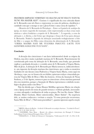 402
GERALDO J. A. COELHO DIAS
70
BRITO, Alberto da Rocha – A vida de S. Bernardo em azulejos eborenses , “A cidade de Évora”,
Ano VI, Nº 17-18, 1949, 341-351.
71
COCHERIL, Dom Maur – Routier des abbayes cisterciennes du Portugal, F. Calouste
Gulbenkisan/ Centro Cultural Português, Paris, 1978, 372.
72
WELLENS, E. - L´Ordre de Citeaux et l´Assomption, “Collectanea O. C. R.”, 13, 1951, 31-38.
FRATREM AMPLEXU STRINXET AT, ILLUM LACTE VELUT/ NATUM,
NUNC PIA MATER ALIT”. Curioso é o significado da cruz colocada diante
de S. Bernardo com três flores a representar os votos de pobreza, obediência e
castidade com que o monge se une a Jesus Cristo e uma coroa de espinhos 70
.
- Mosteiro de S. Bernardo de Portalegre – Entre os 8 painéis de azulejos da
igreja, no muro esquerdo do transepto, estão representadas as duas cenas mais
místicas e talvez lendárias a respeito de S. Bernardo 71
. À esquerda, a cena da
aleitação e, à direita, a do Cristo que desprega o braço da Cruz para abraçar
S. Bernardo. Notável a legenda da aleitação associando teologicamente o leite
da Mãe e o sangue do Filho como elementos da alimentação de S. Bernardo:
“UBERA MATRIS NATI ME VULNERA PASCUNT/ LACTE TUO
GENITRIX SANGUINE TUO NATE”.
Conclusão
A devoção dos cistercienses é um facto indesmentível desde as origens da
Ordem, mas deve muito à piedade mariana de S. Bernardo. Posteriormente foi
corroborada pelo tema da aleitação de S. Bernardo, uma lenda, que pretende
explicar a profunda devoção e o sentido amor de S. Bernardo à Virgem Maria,
Mãe de Jesus. A aleitação de S. Bernardo por Maria tornou-se, indiscutivelmen-
te, um expoente da devoção mariana dos cistercienses, que a todos os mosteiros
fundados de raiz davam como Padroeira a Virgem Santa Maria, como aqui em
Alcobaça, e que, na cor branca do seu hábito, quiseram realçar a imaculada pu-
reza da Virgem Mãe de Deus e Mãe dos homens. A festa da Assunção de Nossa
Senhora, a 15 de Agosto, tornou-se para os cisterciense a festa mariana patronal
dos seus mosteiros, porque a Assunção de Maria representava o símbolo escato-
lógico da plena união com Deus 72
.
Não há dúvida que o Santo Doutor Melífluo apresenta Maria em relação
com a Igreja através de textos de grande ternura e evidente piedade, invocando-
-a como advogada e medianeira de todas as graças. Por isso lhe chama “Mater
Domini, Mater Caritatis, Mater misericordiae, Mater Salutis”. Na sequência
dele, se muitos conhecem e recitam a oração “À vossa protecção recorremos,
Santa Mãe de Deus”, (“Sub tuum praesidium”), quantos ignoram aquela oração
 