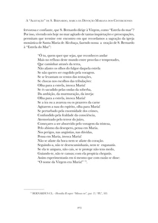 403
A “ALEITAÇÃO” DE S. BERNARDO, MARCA DA DEVOÇÃO MARIANA DOS CISTERCIENSES
73
BERNARDUS CL. - Homilia II super “Missus est”, par. 17; “PL”, 183.
fervorosa e confiante, que S. Bernardo dirige à Virgem, como “Estrela do mar”?
Por isso, vivendo nós hoje no mar agitado de tantas inquietações e preocupações,
permitam que termine este encontro em que recordamos a sagração da igreja
monástica de Santa Maria de Alcobaça, fazendo nossa a oração de S. Bernardo
à “Estrela do Mar”:
“Ó tu, quem quer que sejas, que reconheces andar
Mais no refluxo deste mundo entre procelas e tempestades,
Que caminhar através da terra,
Não afastes os olhos do fulgor daquela estrela
Se não queres ser engolido pela voragem.
Se se levantam os ventos das tentações,
Se chocas nos escolhos das tribulações:
Olha para a estrela, invoca Maria!
Se és sacudido pelas ondas da soberba,
Da ambição, da murmuração, da inveja:
Olha para a estrela, invoca Maria!
Se a ira ou a avareza ou os prazeres da carne
Agitarem a nau do espírito, olha para Maria!
Se perturbado pela enormidade dos crimes,
Confundido pela fealdade da consciência,
Atemorizado pelo terror do juízo,
Começares a ser absorvido pelo voragem da tristeza,
Pelo abismo da desespero, pensa em Maria.
Nos perigos, nas angústias, nas dúvidas,
Pensa em Maria, invoca Maria!
Não se afaste da boca nem se afaste do coração.
Seguindo-a, não te desencaminharás, nem te enganarás.
Se ela te ampara, não cais, se te protege não tens medo,
Guiando-te, não te cansas; com ela propícia chegarás.
Assim experimentarás em ti mesmo que com razão se disse:
“O nome da Virgem era Maria!” 73
.
 