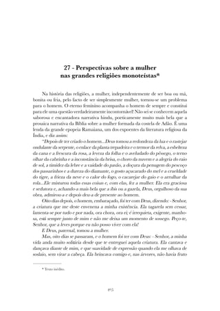 405
PERSPECTIVAS SOBRE A MULHER NAS GRANDES RELIGIÕES MONOTEÍSTAS
27 - Perspectivas sobre a mulher
nas grandes religiões monoteístas*
Na história das religiões, a mulher, independentemente de ser boa ou má,
bonita ou feia, pelo facto de ser simplesmente mulher, tornou-se um problema
para o homem. O eterno feminino acompanha o homem de sempre e constitui
para ele uma questão verdadeiramente incontornável! Não sei se conhecem aquela
saborosa e encantadora narrativa hindu, poeticamente muito mais bela que a
prosaica narrativa da Bíblia sobre a mulher formada da costela de Adão. É uma
lenda da grande epopeia Ramaiana, um dos expoentes da literatura religiosa da
Índia, e diz assim:
“Depois de ter criado o homem...Deus tomou a redondeza da lua e o rastejar
ondulante da serpente, o enlace da planta trepadeira e o tremor da relva, a esbelteza
da cana e a frescura da rosa, a leveza da folha e o aveludado do pêssego, o terno
olhar da cabrinha e a inconstância da brisa, o choro da nuvem e a alegria do raio
de sol, a timidez da lebre e a vaidade do pavão, a doçura da penugem do pescoço
dos passarinhos e a dureza do diamante, o gosto açucarado do mel e a crueldade
do tigre, a frieza da neve e o calor do fogo, o cacarejar do gaio e o arrulhar da
rola...Ele misturou todas essas coisas e, com elas, fez a mulher. Ela era graciosa
e sedutora e, achando-a mais bela que a íbis ou a gazela, Deus, orgulhoso da sua
obra, admirou-a e depois deu-a de presente ao homem.
Oito dias depois, o homem, embaraçado, foi ter com Deus, dizendo: - Senhor,
a criatura que me deste envenena a minha existência. Ela tagarela sem cessar,
lamenta-se por tudo e por nada, ora chora, ora ri; é irrequieta, exigente, manho-
sa, está sempre junto de mim e não me deixa um momento de sossego. Peço-te,
Senhor, que a leves porque eu não posso viver com ela!
E Deus, paternal, tomou a mulher.
Mas, oito dias se passaram, e o homem foi ter com Deus: - Senhor, a minha
vida anda muito solitária desde que te entreguei aquela criatura. Ela cantava e
dançava diante de mim, e que suavidade de expressão quando ela me olhava de
soslaio, sem virar a cabeça. Ela brincava comigo e, nas árvores, não havia fruto
* Texto inédito.
 