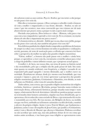 406
GERALDO J. A. COELHO DIAS
tão saboroso como as suas carícias. Peço-te, Senhor, que ma tornes a dar porque
eu não posso viver sem ela.
Oito dias se tornaram a passar, e Deus carregou o sobrolho vendo o homem
vir com a mulher e empurrando-a à sua frente, dizendo: - Senhor, eu não sei
como é que isto acontece, mas estou convencido que esta criatura me dá mais
aborrecimento que prazer; toma-a porque eu não a quero mais comigo.
Ouvindo estas palavras, Deus irritou-se e disse: - Homem, volta para a tua
casa com a tua companheira e aprende a viver com ela. Se eu a tomasse, tu estarias
dentro de oito dias a importunar-me para a reaver”.
E o homem retirou-se, dizendo: - Infeliz que eu sou, duas vezes infeliz, porque
eu não posso viver com ela, mas também não posso viver sem ela!”
Esta deliciosa parábola da religião hindu compendia os problemas do homem
de sempre às voltas com o eterno feminino em todos os quadrantes e civilizações;
servirá, portanto, de texto de motivação para a reflexão que convosco irei fazer
sobre a perspectiva da mulher na óptica das grandes religiões monoteístas.
“Volens, nollens”, o homem não pode passar sem a mulher e ainda bem,
porque, se aprendesse a viver com ela, encontraria o remédio salutar para evitar
a chaga da pedofilia e outras infâmias sexuais, que o progresso actual agrava.
A mulher é, de facto, nos nossos dias, um tema de ponta na história social
e das mentalidades, pelo que a religião não lhe pode passar de lado. Isto tanto
mais quanto no mundo ocidental, com frequência, a religião é acusada de ser
responsável pelo papel apagado e mesmo diminuído, que a mulher exerce na
sociedade. Permitam-me afirmar, desde já e mesmo com frontalidade, que essa
acusação é injusta e, para tal, vou tentar apresentar a perspectiva das grandes
religiões monoteístas, Judaísmo, Cristianismo e Islamismo, sem dúvida, as mais
influentes no Ocidente, sobre tema de tamanha discussão.
Todos sabem, com certeza, que as grandes religiões monoteístas são religiões
reveladas, históricas e positivas. Reveladas, porque baseadas numa teofania ou
intervenção divina, sobrenatural; históricas, porque situadas num tempo e num
espaço, relativamente fáceis de determinar e identificar; positivas porque assentes
no testemunho dum homem carismático, singular mas bem identificado, que se
apresentou e foi reconhecido como enviado de Deus e cujo testemunho foi escrito
e transmitido aos seus fiéis. Por isso mesmo, são Religiões do Livro, na medida
em que esse livro, atribuído ao tal homem carismático ou dele derivado, constitui
o alicerce da própria religião. Assim é com a Torá de Moisés, que fundamenta o
Judaísmo; assim é com o Evangelho de Jesus Cristo, que justifica o Cristianismo;
assim é com o Alcorão de Maomé, que alicerça o Islamismo. Podemos acreditar
ou não acreditar que assim seja, mas não podemos deixar de ter em conta que
muitos assim acreditam, e isso basta para essas religiões se apresentarem como
 