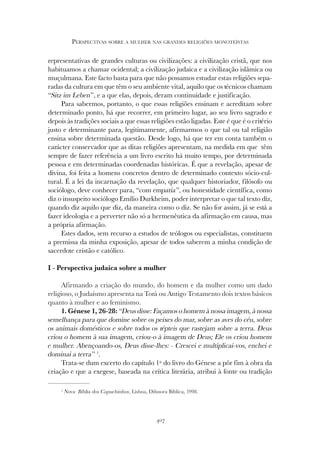 407
PERSPECTIVAS SOBRE A MULHER NAS GRANDES RELIGIÕES MONOTEÍSTAS
representativas de grandes culturas ou civilizações: a civilização cristã, que nos
habituamos a chamar ocidental; a civilização judaica e a civilização islâmica ou
muçulmana. Este facto basta para que não possamos estudar estas religiões sepa-
radas da cultura em que têm o seu ambiente vital, aquilo que os técnicos chamam
“Sitz im Leben”, e a que elas, depois, deram continuidade e justificação.
Para sabermos, portanto, o que essas religiões ensinam e acreditam sobre
determinado ponto, há que recorrer, em primeiro lugar, ao seu livro sagrado e
depois às tradições sociais a que essas religiões estão ligadas. Este é que é o critério
justo e determinante para, legitimamente, afirmarmos o que tal ou tal religião
ensina sobre determinada questão. Desde logo, há que ter em conta também o
carácter conservador que as ditas religiões apresentam, na medida em que têm
sempre de fazer referência a um livro escrito há muito tempo, por determinada
pessoa e em determinadas coordenadas históricas. É que a revelação, apesar de
divina, foi feita a homens concretos dentro de determinado contexto sócio-cul-
tural. É a lei da incarnação da revelação, que qualquer historiador, filósofo ou
sociólogo, deve conhecer para, “com empatia”, ou honestidade científica, como
diz o insuspeito sociólogo Emílio Durkheim, poder interpretar o que tal texto diz,
quando diz aquilo que diz, da maneira como o diz. Se não for assim, já se está a
fazer ideologia e a perverter não só a hermenêutica da afirmação em causa, mas
a própria afirmação.
Estes dados, sem recurso a estudos de teólogos ou especialistas, constituem
a premissa da minha exposição, apesar de todos saberem a minha condição de
sacerdote cristão e católico.
I - Perspectiva judaica sobre a mulher
Afirmando a criação do mundo, do homem e da mulher como um dado
religioso, o Judaísmo apresenta na Torá ou Antigo Testamento dois textos básicos
quanto à mulher e ao feminismo.
1. Génese 1, 26-28: “Deus disse: Façamos o homem à nossa imagem, à nossa
semelhança para que domine sobre os peixes do mar, sobre as aves do céu, sobre
os animais domésticos e sobre todos os répteis que rastejam sobre a terra. Deus
criou o homem à sua imagem, criou-o à imagem de Deus; Ele os criou homem
e mulher. Abençoando-os, Deus disse-lhes: - Crescei e multiplicai-vos, enchei e
dominai a terra” 1
.
Trata-se dum excerto do capítulo 1º do livro do Génese a pôr fim à obra da
criação e que a exegese, baseada na crítica literária, atribui à fonte ou tradição
1
Nova Bíblia dos Capuchinhos, Lisboa, Difusora Bíblica, 1998.
 