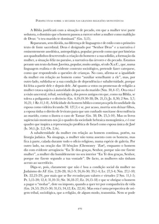 409
PERSPECTIVAS SOBRE A MULHER NAS GRANDES RELIGIÕES MONOTEÍSTAS
A Bíblia justificará com a situação de pecado, em que a mulher teve parte
sedutora, o domínio que o homem passou a exercer sobre a mulher como maldição
de Deus: “o teu marido te dominará” (Gn. 3,15).
Repararam, sem dúvida, na diferença de linguagem e de estilo com o primeiro
texto de fonte sacerdotal. Deus é designado por “Senhor Deus” e a narrativa é
eminentemente anedótica, antropológica, popular; procede como que por histórias
aos quadradinhos descrevendo a criação do homem e a sua solidão, a formação da
mulher, a situação feliz no paraíso, a narrativa das árvores e do pecado. Estamos
perante um texto da fonte Javeísta, popular, muito antiga, século X a.C., que, numa
linguagem realista e de evidente contexto sociológico, pretende fazer catequese,
como que respondendo a questões de crianças. No caso, afirma-se a igualdade
da mulher em relação ao homem como “auxiliar semelhante a ele”, mas, por
outro lado, sublinha-se a sua condição de dependência e subalternidade, porque
foi feita a partir dele e depois dele. Até quanto a votos ou promessas de religião a
mulher estava sujeita à autoridade do pai ou do marido (Nm. 30,4-17). Ora esta é
a visão ancestral, tribal, sociológica, dos povos antigos em que, como na Bíblia, se
tolera a poligamia e o divórcio (Gn. 4,19;19.30-38; Dt. 21,15; Jz. 8,30; 2 Sm. 3,7;
16,21; 1 Re.11,1-8). A felicidade do homem bíblico começava pela fecundidade da
esposa como videira fecunda (Sl. 127,5) e se, por acaso, morria sem deixar filhos,
a esposa tinha o direito de levirato para que um cunhado suscitasse descendência
ao marido, como o ilustra o caso de Tamar (Gn. 38; Dt. 25,5-10). Mas os livros
sapienciais mostram-nos já o quadro da sociedade hebraica monogâmica, e é esse
quadro que inspira a representação profética de Israel como esposa única de Javé
(Is. 50,1; Jr. 2,2; Os. 2,4s).
A subalternidade da mulher em relação ao homem continua, porém, na
liturgia judaica. Na sinagoga, a mulher não toma assento com os homens, mas
fica à parte, calada durante todo o ofício religioso, numa espécie de galeria. Por
outro lado, na oração das 18 bênçãos (Chemoney ´Esré), enquanto o homem
diz com evidente arrogância “Eu Te dou graças, Senhor, porque não me fizeste
mulher”, a mulher diz humildemente no seu interior “Eu Te dou graças, Senhor,
porque me fizeste segundo a tua vontade”. De facto, as mulheres não tinham
acesso ao sacerdócio.
Diga-se, pois, claramente que não é boa a condição social da mulher no
Judaísmo do AT (Gn. 2,26-28; 16,1-9; 24,16-30; 39,1-4; Lv. 27,3-4; Nm. 27,1-10;
Dt. 22,23-29), por mais que se lhe reconheçam valores e virtudes (2 Sm. 11,1-5;
Pr. 5,15-20; 12,4; 31,10-31; Sir. 36,18-27; Ez. 24,15-18) e que se obrigue o homem
a pagar o “mohar”, dote ou imposto, quando a quer ter por companheira de vida
(Gn. 24,53; 29,15-30; 31,15; 34,12; Ex. 22,16). Mas esta é uma perspectiva de ori-
gem tribal, sociológica, que a religião, de algum modo, transmitia. Nem se pode
 