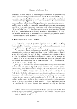 410
GERALDO J. A. COELHO DIAS
dizer que o estatuto religioso da mulher seja subalterno em relação ao homem
por ser contada como legalmente impura em virtude da maternidade (Lv. 12). Na
realidade, a impureza legal afectava todos os judeus, fossem mulheres ou homens
e mesmo sacerdotes. A própria Michná se viu compelida a elaborar um tratado
sobre as mulheres 2
. De resto, o código penal moisaico era particularmente severo
nas leis contra as mulheres, como aliás para os homens, que prevaricavam por
adultério ou fornicação, segundo no-lo mostram as leis judaicas do Levítico (20,10)
e Deuteronómio (22,24-27), falando de apedrejamento ou lapidação até à morte
(Jo. 8,1-11). Por outro lado, como ignorar o elogio da Bíblia à mulher virtuosa 3
,
uma das mais belas páginas da literatura mundial em artística composição acróstica
a exprimir o ideal hebraico da mulher esposa e mãe?
II - Perspectiva cristã sobre a mulher
O Cristianismo nasceu do Judaísmo e partilha com ele a Bíblia do Antigo
Testamento. Não é, por isso, de admirar que, também no Cristianismo, se note
uma ambivalência de posições sobre a mulher.
Por uma parte, afirma-se claramente a igualdade ontológica, radical entre
homem e mulher, mesmo a respeito do divórcio (Mt. 19,3-10), o que prolonga a
perspectiva teológica de Gn. 1,26-28. Idêntica afirmação faz o próprio S. Paulo,
ao tratar do papel salvífico de Cristo, aplicando-o a todo o género humano sem
excepção: “Não há judeu nem grego; não há escravo nem livre; não há homem
nem mulher, porque todos sois um só em Cristo Jesus” (Gl. 3, 28) e repete-a (1
Cor. 7, 2-5; 12,13; Ef. 5,28; Cl. 3,10).
Jesus, que foi um verdadeiro revolucionário sobre vários pontos do Judaísmo
em que estava em causa a dignidade do ser humano, então mostrou como o
ultrapassava (p. ex.: sobre o amor dos inimigos, Mt. 5,21.-22; sobre a observância
do Sábado, Mt. 12,1-8 paralelos; sobre a questão do divórcio, Mt. 19,3-9; Mc.
10, 2-12; Lc. 16,18). Na prática, porém, a respeito da situação da mulher, seguiu
o costume tradicional judaico, embora tenha subvertido as leis de punição
e apedrejamento contra as mulheres adúlteras (Jo. 8, 1-11). Por um lado, não
escolheu mulheres para o número dos seus apóstolos, nem lhes confiou qualquer
função sacerdotal ou religiosa; ateve-se, portanto, à prática social do seu tempo
e do Judaísmo. Por outro lado, admitiu mulheres no número dos seus discípulos
2
La Misna, Edición preparada por Carlos del Valle, Madrid, Editora Nacional, 1981. Cfr. Ordem
Terceira - As mulheres, com 7 tratados: As cunhadas, o dote, os votos, o nazirato, a suspeita de adultério,
o documento de divórcio, esponsais, pp. 427-600.
3
Livro dos Provérbios, 31, 10-31.
 