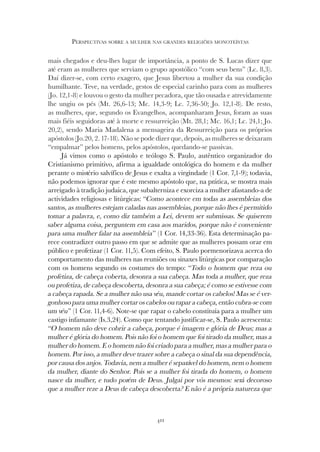 411
PERSPECTIVAS SOBRE A MULHER NAS GRANDES RELIGIÕES MONOTEÍSTAS
mais chegados e deu-lhes lugar de importância, a ponto de S. Lucas dizer que
até eram as mulheres que serviam o grupo apostólico “com seus bens” (Lc. 8,3).
Daí dizer-se, com certo exagero, que Jesus libertou a mulher da sua condição
humilhante. Teve, na verdade, gestos de especial carinho para com as mulheres
(Jo. 12,1-8) e louvou o gesto da mulher pecadora, que tão ousada e atrevidamente
lhe ungiu os pés (Mt. 26,6-13; Mc. 14,3-9; Lc. 7,36-50; Jo. 12,1-8). De resto,
as mulheres, que, segundo os Evangelhos, acompanharam Jesus, foram as suas
mais fiéis seguidoras até à morte e ressurreição (Mt. 28,1; Mc. 16,1; Lc. 24,1; Jo.
20,2), sendo Maria Madalena a mensageira da Ressurreição para os próprios
apóstolos (Jo.20, 2. 17-18). Não se pode dizer que, depois, as mulheres se deixaram
“empalmar” pelos homens, pelos apóstolos, quedando-se passivas.
Já vimos como o apóstolo e teólogo S. Paulo, autêntico organizador do
Cristianismo primitivo, afirma a igualdade ontológica do homem e da mulher
perante o mistério salvífico de Jesus e exalta a virgindade (1 Cor. 7,1-9); todavia,
não podemos ignorar que é este mesmo apóstolo que, na prática, se mostra mais
arreigado à tradição judaica, que subalterniza e exorciza a mulher afastando-a de
actividades religiosas e litúrgicas: “Como acontece em todas as assembleias dos
santos, as mulheres estejam caladas nas assembleias, porque não lhes é permitido
tomar a palavra, e, como diz também a Lei, devem ser submissas. Se quiserem
saber alguma coisa, perguntem em casa aos maridos, porque não é conveniente
para uma mulher falar na assembleia” (1 Cor. 14,33-36). Esta determinação pa-
rece contradizer outro passo em que se admite que as mulheres possam orar em
público e profetizar (1 Cor. 11,5). Com efeito, S. Paulo pormenorizava acerca do
comportamento das mulheres nas reuniões ou sinaxes litúrgicas por comparação
com os homens segundo os costumes do tempo: “Todo o homem que reza ou
profetiza, de cabeça coberta, desonra a sua cabeça. Mas toda a mulher, que reza
ou profetiza, de cabeça descoberta, desonra a sua cabeça; é como se estivesse com
a cabeça rapada. Se a mulher não usa véu, mande cortar os cabelos! Mas se é ver-
gonhoso para uma mulher cortar os cabelos ou rapar a cabeça, então cubra-se com
um véu” (1 Cor. 11,4-6). Note-se que rapar o cabelo constituía para a mulher um
castigo infamante (Is.3,24). Como que tentando justificar-se, S. Paulo acrescenta:
“O homem não deve cobrir a cabeça, porque é imagem e glória de Deus; mas a
mulher é glória do homem. Pois não foi o homem que foi tirado da mulher, mas a
mulher do homem. E o homem não foi criado para a mulher, mas a mulher para o
homem. Por isso, a mulher deve trazer sobre a cabeça o sinal da sua dependência,
por causa dos anjos. Todavia, nem a mulher é separável do homem, nem o homem
da mulher, diante do Senhor. Pois se a mulher foi tirada do homem, o homem
nasce da mulher, e tudo porém de Deus. Julgai por vós mesmos: será decoroso
que a mulher reze a Deus de cabeça descoberta? E não é a própria natureza que
 