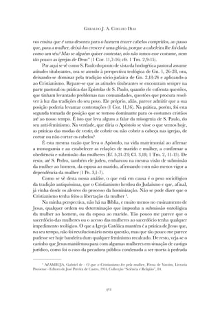 412
GERALDO J. A. COELHO DIAS
vos ensina que é uma desonra para o homem trazer cabelos compridos, ao passo
que, para a mulher, deixá-los crescer é uma glória, porque a cabeleira lhe foi dada
como um véu? Mas se alguém quiser contestar, nós não temos esse costume, nem
tão pouco as igrejas de Deus” (1 Cor. 11,7-16; cfr. 1 Tm. 2,9-15).
Por aqui se vê como S. Paulo do ponto de vista da hodogética pastoral assume
atitudes titubeantes, ora se atendo à perspectiva teológica de Gn. 1, 26-28, ora,
deixando-se dominar pela tradição sócio-judaica de Gn. 2,18-24 e aplicando-a
ao Cristianismo. Repare-se que as atitudes titubeantes se encontram sempre na
parte pastoral ou prática das Epístolas de S. Paulo, quando ele enfrenta questões,
que tinham levantado problemas nas comunidades, questões que procura resol-
ver à luz das tradições do seu povo. Ele próprio, aliás, parece admitir que a sua
posição poderia levantar contestações (1 Cor. 11,16). Na prática, porém, foi esta
segunda tomada de posição que se tornou dominante para os costumes cristãos
até ao nosso tempo. É isto que leva alguns a falar da misogenia de S. Paulo, do
seu anti-feminismo. Na verdade, que diria o Apóstolo se visse o que vemos hoje,
as práticas das modas de vestir, de cobrir ou não cobrir a cabeça nas igrejas, de
cortar ou não cortar os cabelos?
É esta mesma razão que leva o Apóstolo, na vida matrimonial ao afirmar
a monogamia e ao estabelecer as relações de marido e mulher, a confirmar a
obediência e submissão das mulheres (Ef. 5,21-23; Cl. 3,18; 1 Tm. 2, 11-15). De
resto, até S. Pedro, também ele judeu, embarcou na mesma visão de submissão
da mulher ao homem, da esposa ao marido, afirmando com não menos vigor a
dependência da mulher (1 Pe. 3,1-7).
Como se vê desta nossa análise, o que está em causa é o peso sociológico
da tradição antiquíssima, que o Cristianismo herdou do Judaísmo e que, afinal,
já vinha desde os alvores do processo da hominização. Não se pode dizer que o
Cristianismo tenha feito a libertação da mulher 4
.
Na minha perspectiva, não há na Bíblia, e muito menos no ensinamento de
Jesus, qualquer ordem ou determinação que imponha a submissão ontológica
da mulher ao homem, ou da esposa ao marido. Tão pouco me parece que o
sacerdócio das mulheres ou o acesso das mulheres ao sacerdócio tenha qualquer
impedimento teológico. O que a Igreja Católica mantém é a prática de Jesus que,
no seu tempo, não foi revolucionário nesta questão, mas que tão pouco me parece
pudesse ser hoje bandeira dum qualquer feminismo recalcado. De resto, veja-se o
carinho que Jesus manifestou para com algumas mulheres em situação de castigo
jurídico, como foi o caso da pecadora pública condenada a ser morta à pedrada
4
AZAMBUJA, Gabriel de - O que o Cristianismo fez pela mulher, Póvoa de Varzim, Livraria
Povoense - Editora de José Pereira de Castro, 1914, Collecção “Sciência e Religião”, 84.
 