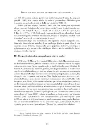 413
PERSPECTIVAS SOBRE A MULHER NAS GRANDES RELIGIÕES MONOTEÍSTAS
(Lc. 7,36-50) e ainda o elogio que teceu à mulher que, em Betânia, lhe ungiu os
pés (Mt. 26,13), bem como a missão de anúncio que confiou a Madalena para
transmitir aos apóstolos a notícia da Ressurreição (Jo. 20,17-18).
Talvez por isso, a Igreja primitiva, ainda que com hesitação e apenas em
alguns casos, atribuiu às mulheres tarefas ou ministérios na Igreja como diaconi-
sas (Act. 5,14; 17,4; Rm. 16,1-2, 13-15; 1 Cor. 7,3-5; 9,5; 11,4-6; 11-12; Fl. 4,2-3;
1 Tm. 4,11; 2 Tm. 4, 19). Mais tarde, a pregação católica exaltando de forma
bastante maniqueísta a virtude da castidade, realçou os perigos da mulher, “Eva
tentadora”, veneno de corrupção para o homem.
Felizmente, hoje, essa mentalidade está superada e vai-se alargando a co-
laboração das mulheres no culto, de tal modo que já não se pode dizer, à boa
maneira alemã, de forma despicienda, que o papel das mulheres, sociológica e
religiosamente, seja apenas o dos três Kapas: Kinder, Küche und Kirche, isto é,
crianças, cozinha e igreja!
III - Perspectiva islâmica ou muçulmana sobre a mulher
O Alcorão 5
de Maomé deve muito à Bíblia judeo-cristã. Mas, em muitos pon-
tos da sua mundividência, Maomé conservou-se fiel ao ambiente vital da sua região
e do seu tempo, onde vigorava a poligamia e o ideal da família como felicidade do
homem. O problema da mulher é, por isso, um daqueles em que se mostra mais
devedor ao tradicionalismo, certamente até por força do seu comportamento após
a morte da amada Cadija. Sabemos como enveredou pela poligamia (sura 33,40),
chegando a ter 14 esposas, e até teve um filho, Ibraim, duma escrava copta cristã,
chamada Maria, o que atiçou o ciúme das outras esposas (cfr. sura 66,34). Tudo
isso pesou, sem dúvida, sobre as determinações que deixou a respeito da mulher e
do direito matrimonial muçulmano, normas que, ainda hoje, impendem, e de que
maneira, sobre a sociedade islâmica. Maomé tentou corrigir os desmandos sexuais
do seu tempo e do seu povo, mas não conseguiu o equilíbrio das relações entre o
masculino e o feminino. Manteve o princípio de que “as mulheres foram criadas
para o homem” (sura 30,20), embora acautelasse os homens sobre as “grandes
astúcias” (sura 12,28) femininas e os “inconvenientes a que estão sujeitas” (sura
2,222), ou seja, os períodos de impureza legal por causa da menstruação. Por isso,
elas são inferiores aos homens, é a sua conclusão lógica (sura 2,228; 4,38), mas é
com elas que o homem crente dilata a “Umma” ou comunidade religiosa.
5
Alcorão, Tradução directa do árabe e anotação de José Pedro Machado, Lisboa, Junta de
Investigações Científicas do Ultramar, 1980.
 