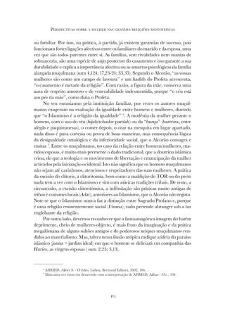 415
PERSPECTIVAS SOBRE A MULHER NAS GRANDES RELIGIÕES MONOTEÍSTAS
ou familiar. Por isso, na prática, à partida, já existem garantias de sucesso, pois
funcionam fortes ligações afectivas entre os familiares do marido e da esposa, uma
vez que são todos parentes entre si. As famílias, sem rivalidades nem manias de
sobranceria, são uma espécie de anjo protector do casamento e isso garante a sua
durabilidade e explica a importância afectiva ou as amarras psicológicas da família
alargada muçulmana (sura 4,124; 17,23-24; 33,35). Segundo o Alcorão, “as vossas
mulheres são como um campo de lavoura” e um hadith do Profeta acrescenta,
“o casamento é metade da religião”. Com razão, a figura da mãe, conserva uma
aura de respeito amoroso e de venerabilidade indesmentida, porque “o céu está
aos pés da mãe”, como dizia o Profeta.
No seu entusiasmo pela instituição familiar, por vezes os autores muçul-
manos exageram na exaltação da igualdade entre homens e mulheres, dizendo
que “o Islamismo é a religião da igualdade” 6
. A modéstia da mulher perante o
homem, com o uso do véu (hijab/tchador pardah) ou da “burqa” (barreira, entre
afegãs e paquistanesas), o comer depois, o orar na mesquita em lugar apartado,
nada disso é pura cortesia ou prova de boas maneiras, mas consequência lógica
da desigualdade ontológica e da inferioridade social, que o Alcorão consagra e
ensina 7
. Entre os muçulmanos, no caso da relação entre homens/mulheres, ma-
ridos/esposas, é muito mais premente o dado tradicional, que a doutrina islâmica
criou, do que a teologia e os movimentos de libertação e emancipação da mulher
activados pela laicização ocidental. Isto não significa que os homens muçulmanos
não sejam até carinhosos, atenciosos e respeitadores das suas mulheres. A prática
da excisão do clítoris, a clitoritomia, bem como a maldição do TOR ou do preto
nada tem a ver com o Islamismo e sim com atávicas tradições tribais. De resto, a
circuncisão, a excisão clitoritómica, a infibulação são práticas muito antigas de
tribos e costumes locais (Adat), anteriores ao Islamismo, que o Alcorão não regista.
Note-se que o Islamismo nunca faz a distinção entre Sagrado/Profano e, porque
é uma religião eminentemente social (Umma), tudo pretende abranger sob a luz
englobante da religião.
Por outro lado, devemos reconhecer que a fantasmagórica imagem do harém
deprimente, cheio de mulheres-objecto, é mais fruto da imaginação e da prática
megalómana de alguns sultões antigos e de poderosos xeiques muçulmanos ren-
didos ao materialismo. Mas, talvez nessa ilusão utópica radique a ideia do paraíso
islâmico (janna = jardim ideal) em que o homem se deliciará em companhia das
Huries, as virgens-esposas ( sura 2,23; 3,13).
6
AHMED, Akber S. - O Islão, Lisboa, Bertrand Editora, 2002, 186.
7
Mais uma vez estou em desacordo com a interpretação de AHMED, Akbar - O.c., 194.
 