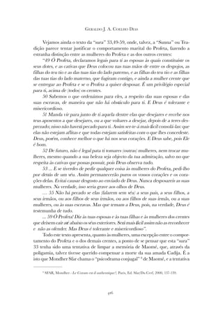 416
GERALDO J. A. COELHO DIAS
Vejamos ainda o texto da “sura” 33,49-59, onde, talvez, a “Sunna” ou Tra-
dição parece tentar justificar o comportamento marital do Profeta, fazendo a
estranha distinção entre as mulheres do Profeta e as dos outros crentes:
“49 Ó Profeta, declaramos legais para ti as esposas às quais constituíste os
seus dotes, e as cativas que Deus colocou nas tuas mãos de entre os despojos, as
filhas do teu tio e as das tuas tias do lado paterno, e as filhas do teu tio e as filhas
das tuas tias do lado materno, que fugiram contigo, e ainda a mulher crente que
se entregar ao Profeta e se o Profeta a quiser desposar. É um privilégio especial
para ti, acima de (todos) os crentes.
50 Sabemos o que ordenámos para eles, a respeito das suas esposas e das
suas escravas, de maneira que não há obstáculo para ti. E Deus é tolerante e
misericordioso.
51 Manda vir para junto de ti aquela dentre elas que desejares e recebe nos
teus aposentos a que desejares, ou a que voltares a desejar, depois de a teres des-
prezado; nisso não haverá pecado para ti. Assim ser-te-á mais fácil consolá-las: que
elas não estejam aflitas e que todas estejam satisfeitas com o que lhes concedeste.
Deus, porém, conhece melhor o que há nos seus corações. E Deus sabe, pois Ele
é bom.
52 De futuro, não é legal pata ti tomares (outras) mulheres, nem trocar mu-
lheres, mesmo quando a sua beleza seja objecto da tua admiração, salvo no que
respeita às cativas que possas possuir, pois Deus observa tudo.
53 ... E se tiverdes de pedir qualquer coisa às mulheres do Profeta, pedi-lho
por detrás de um véu. Assim permanecerão puros os vossos corações e os cora-
ções delas. Evitai causar desgosto ao enviado de Deus. Nunca desposareis as suas
mulheres. Na verdade, isso seria grave aos olhos de Deus.
… 55 Não há pecado se elas (falarem sem véu) a seus pais, a seus filhos, a
seus irmãos, ou aos filhos de seus irmãos, ou aos filhos de suas irmãs, ou a suas
mulheres, ou às suas escravas. Mas que temam a Deus, pois, na verdade, Deus é
testemunha de tudo.
... 59 Ó Profeta! Diz às tuas esposas e às tuas filhas e às mulheres dos crentes
que deixem cair até abaixo os véus exteriores. Será mais fácil assim não as reconhecer
e não as ofender. Mas Deus é tolerante e misericordioso”.
Todo este texto apresenta, quanto às mulheres, uma excepção entre o compor-
tamento do Profeta e o dos demais crentes, a ponto de se pensar que esta “sura”
33 tenha sido uma tentativa de limpar a memória de Maomé, que, através da
poligamia, talvez tivesse querido compensar a morte da sua amada Cadija. É a
isto que Mondher Sfar chama o “psicodrama conjugal” 8
de Maomé, e a tentativa
8
SFAR, Mondher - Le Coram est-il authentique?, Paris, Ed. Sfar/Du Cerf, 2000, 137-139.
 