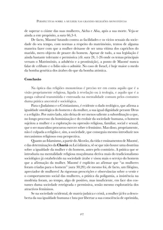417
PERSPECTIVAS SOBRE A MULHER NAS GRANDES RELIGIÕES MONOTEÍSTAS
de superar o ciúme das suas mulheres, Aícha e Afsa, após a sua morte. Veja-se
ainda a este propósito, a sura 66,3-4.
De facto, Maomé lutando contra as facilidades e os vícios sexuais da socie-
dade do seu tempo, com normas a respeito do matrimónio, tentou de alguma
maneira fazer com que a mulher deixasse de ser uma vítima dos caprichos do
marido, mero objecto de prazer do homem. Apesar de tudo, a sua legislação é
ainda bastante tolerante e permissiva (cfr. sura 24, 1-26 onde os temas principais
versam o Matrimónio, a adultério e a prostituição), a ponto de Maomé nunca
falar de celibato e o Islão não o admitir. No caso de Israel, é hoje maior o medo
da bomba genética dos árabes do que da bomba atómica.
Conclusão
Na óptica das religiões monoteístas é preciso ter em conta aquilo que é a
visão propriamente religiosa, ligada à revelação ou à teologia, e aquilo que é a
ganga cultural transmitida e entrosada na mentalidade comum pelos costumes
duma prática ancestral e sociológica.
Para o Judaísmo e o Cristianismo, é evidente o dado teológico, que afirma a
igualdade ontológica do homem e da mulher, a sua igual dignidade perante Deus
e a religião. Por outro lado, não deixa de ser menos saliente a subordinação a que,
no longo processo da hominização e do evoluir da sociedade humana, o homem
sujeitou a mulher e a exploração ou opressão religiosa, familiar, social e sexual,
que o ser masculino procurou exercer sobre o feminino. Mas disso, propriamente,
não é culpada a religião e, sim, a sociedade, que conseguiu mesmo introduzir nos
mecanismos religiosos essa perspectiva.
Quanto ao Islamismo, a partir do Alcorão, da vida e ensinamentos de Maomé,
e das determinações da Chariá ou Lei islâmica, vê-se que não houve uma doutrina
sobre a igualdade da mulher e do homem, antes pelo contrário. A prática que se
introduziu na mentalidade religiosa muçulmana deriva mais do tradicionalismo
sociológico já estabelecido na sociedade árabe e visou mais o serviço do homem
que a afirmação da mulher. Maomé é explícito ao afirmar que “as mulheres
foram criadas para o homem” (sura 30,20); ele mesmo foi, de facto, um filógino,
apreciador de mulheres! As rigorosas prescrições e observâncias sobre o vestir e
o comportamento social das mulheres, a prática da poligamia, a insistência na
modéstia foram, ao tempo, algo de positivo, mas insuficiente, em face dos cos-
tumes duma sociedade retrógrada e permissiva, senão mesmo exploratória dos
atractivos femininos.
Se na sociedade ocidental, de matriz judaica e cristã, a mulher já fez a desco-
berta da sua igualdade humana e luta por libertar a sua consciência de oprimida,
 