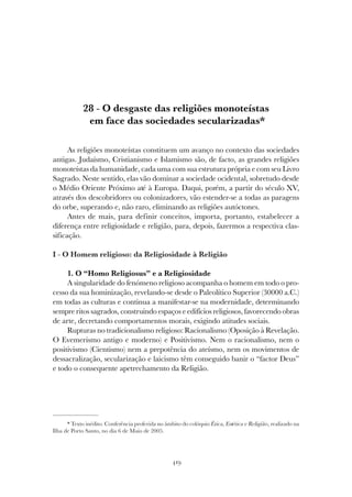 419
O DESGASTE DAS RELIGIÕES MONOTEÍSTAS EM FACE DAS SOCIEDADES SECULARIZADAS
28 - O desgaste das religiões monoteístas
em face das sociedades secularizadas*
As religiões monoteístas constituem um avanço no contexto das sociedades
antigas. Judaísmo, Cristianismo e Islamismo são, de facto, as grandes religiões
monoteístas da humanidade, cada uma com sua estrutura própria e com seu Livro
Sagrado. Neste sentido, elas vão dominar a sociedade ocidental, sobretudo desde
o Médio Oriente Próximo até à Europa. Daqui, porém, a partir do século XV,
através dos descobridores ou colonizadores, vão estender-se a todas as paragens
do orbe, superando e, não raro, eliminando as religiões autóctones.
Antes de mais, para definir conceitos, importa, portanto, estabelecer a
diferença entre religiosidade e religião, para, depois, fazermos a respectiva clas-
sificação.
I - O Homem religioso: da Religiosidade à Religião
1. O “Homo Religiosus” e a Religiosidade
A singularidade do fenómeno religioso acompanha o homem em todo o pro-
cesso da sua hominização, revelando-se desde o Paleolítico Superior (30000 a.C.)
em todas as culturas e continua a manifestar-se na modernidade, determinando
sempre ritos sagrados, construindo espaços e edifícios religiosos, favorecendo obras
de arte, decretando comportamentos morais, exigindo atitudes sociais.
Rupturas no tradicionalismo religioso: Racionalismo (Oposição à Revelação.
O Evemerismo antigo e moderno) e Positivismo. Nem o racionalismo, nem o
positivismo (Cientismo) nem a prepotência do ateísmo, nem os movimentos de
dessacralização, secularização e laicismo têm conseguido banir o “factor Deus”
e todo o consequente apetrechamento da Religião.
* Texto inédito. Conferência proferida no âmbito do colóquio Ética, Estética e Religião, realizado na
Ilha de Porto Santo, no dia 6 de Maio de 2005.
 