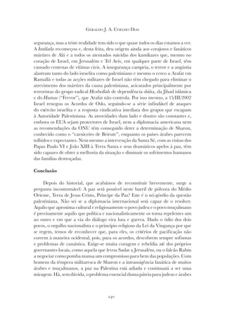 240
GERALDO J. A. COELHO DIAS
segurança, mas a triste realidade tem sido o que quase todos os dias estamos a ver.
A Intifada recomeçou e, desta feita, deu origem ainda aos corajosos e fanáticos
mártires de Alá e a todos os atentados suicidas dos kamikazes que, mesmo no
coração de Israel, em Jerusalém e Tel Aviv, em qualquer parte de Israel, têm
causado centenas de vítimas civis. A insegurança campeia, o terror e a angústia
alastram tanto do lado israelita como palestiniano e mesmo o cerco a Arafat em
Ramallá e todas as acções militares de Israel não têm chegado para eliminar o
atrevimento dos mártires da causa palestiniana, acicatados principalmente por
terroristas do grupo radical Hezbollah de dependência shiita, da Jihad islâmica
e do Hamas (“Fervor”), que Arafat não controla. Por isso mesmo, a 15/III/2002
Israel renegou os Acordos de Oslo, seguindo-se a série infindável de ataques
do exército israelita e a resposta vindicativa imediata dos grupos que escapam
à Autoridade Palestiniana. As atrocidades dum lado e doutro são constantes e,
embora os EUA sejam protectores de Israel, nem a diplomacia americana nem
as recomendações da ONU têm conseguido deter a determinação de Sharon,
conhecido como o “carniceiro de Beirute”, enquanto os países árabes parecem
tolhidos e expectantes. Nem mesmo a intervenção da Santa Sé, com as visitas dos
Papas Paulo VI e João XIII à Terra Santa e seus dramáticos apelos à paz, têm
sido capazes de obter a melhoria da situação e diminuir os sofrimentos humanos
das famílias destroçadas.
Conclusão
Depois do historial, que acabámos de reconstituir brevemente, surge a
pergunta incontornável: A paz será possível neste barril de pólvora do Médio
Oriente, Terra de Jesus Cristo, Príncipe da Paz? Este é o nó-górdio da questão
palestiniana. Não sei se a diplomacia internacional será capaz de o resolver.
Aquilo que aproxima cultural e religiosamente o povo judeu e o povo muçulmano
é precisamente aquilo que política e nacionalisticamente os torna repelentes um
ao outro e em que a via do diálogo vira luta e guerra. Dado o ódio dos dois
povos, o orgulho nacionalista e o princípio religioso da Lei da Vingança por que
se regem, temos de reconhecer que, para eles, os critérios de pacificação não
correm à maneira ocidental, pois, para os acordos, descobrem sempre sofismas
e problemas de casuística. Exige-se muita coragem e rebeldia até dos próprios
governantes locais, como aquela que levou Sadat a Jerusalém, ou o falcão Rabin
a negociar como pomba mansa um compromisso para bem das populações. Com
homens da têmpera militaresca de Sharon e a intransigência fanática de muitos
árabes e muçulmanos, a paz na Palestina está adiada e continuará a ser uma
miragem. Há, sem dúvida, o problema essencial duma pátria para judeus e árabes
 