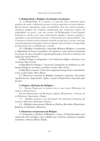 420
GERALDO J. A. COELHO DIAS
2. Religiosidade e Religião: da intuição à instituição
2.1. A Religiosidade. É a atitude e a expressão dum sentimento quase
instintivo de medo e admiração perante as forças superiores ou transcendentes.
Reveste formas espontâneas, quase incontroláveis. Tem um carácter anómico,
ultrapassa qualquer lei, enquanto manifestação dos sentimentos íntimos da
religiosidade em geral e, por isso mesmo, da Religiosidade Cristã Popular!
Estrutura-se, muitas vezes, num conhecimento singular e interno, instintivo e
espontâneo a que poderíamos chamar “conhecimento por conaturalidade”, isto
é, intrínseco à natureza do ser humano, baseado em algo que é, em nós, como que
um prolongamento da própria natureza, ligtado à precariedade e incapacidade
do homem perante a realidade que o envolve.
2.2. A Religião. Considerada a etimologia (Relegere//Religare) e assumida
a religiosidade de forma comunitária, ela organiza-se como sistema estruturado
de crenças, de ritos e de poderes sagrados pelos quais o homem se relaciona com
aquilo que chama Deus(es).
Código Teológico ou dogmático = As verdades da religião, a doutrina, o seu
catecismo. Daí o Credo.
Código Ritual ou litúrgico = As pessoas consagradas ou mediáticas, as cele-
brações litúrgicas: sacerdotes, sacrifícios, orações. Daí o Culto.
Código Ético ou moral = A ética dos comportamentos pessoais e comunitários:
as leis, as prescrições. Daí a Moral.
2.3. Dimensões essenciais da Religião: Latrêutica (adoração), Eucarística
(agradecimento), Impetratória (súplica, oração), Propiciatória (reparação pelo
pecado).
3. Origem e distinção das Religiões
3.1. - Sistema Progressivo (o homem cria os seus deuses (Politeísmo) até
chegar ao Monoteísmo).
Sistema Degenerativo (da Revelação original, Monoteísmo, o homem cai
no Politeísmo, Superstição e Magia).
3.2. – Religiões naturais e sua diversidade. Os misteriosos fenómenos da
natureza: Politeísmo, Panteísmo, Deísmo.
3.3. – Religiões sobrenaturais. Históricas, Positivas, Reveladas, Monoteístas:
Judaísmo, Cristianismo, Islamismo.
4. Elementos estruturantes da Religião
4.1. O Sagrado e o Profano. O Religioso e o Laico. O Sagrado implica uma
ruptura de nível ontológico, uma realidade por excelência, oposição ao profano
transitório e efémero (Mircea Eliade).
 