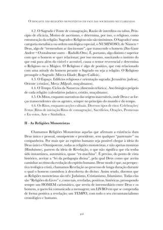 421
O DESGASTE DAS RELIGIÕES MONOTEÍSTAS EM FACE DAS SOCIEDADES SECULARIZADAS
4.2. O Sagrado é Fonte de consagração, Razão de interditos ou tabus, Prin-
cípio de eficácia, Motivo de ascetismo, e determina, por isso, o religioso, como
estruturação da religião. Sagrado e Religioso não são sinónimos. O Sagrado é uma
categoria metafísica ou ordem ontológica especial, o NUMINOSO, de Númen =
Deus, algo de “tremendum ac fascinosum”, que transcende o homem (Das Ganz
Andere = O totalmente outro – Rudolfo Otto). É, portanto, algo distinto e superior
com que o homem se quer relacionar; por isso mesmo, suscitando o instinto do
que está para além do visível e acessível, causa o temor reverencial e determina
o Religioso ou o Mágico. O Religioso é algo de positivo, que está relacionado
com uma atitude do homem perante o Sagrado ou seja a religião. O Religioso
pressupõe o Sagrado (Mircea Eliade; Roger Caillois).
4.3. O Espaço. Edifícios religiosos e orientação sagrada: Jerusalém (judeus),
Oriente (cristãos), Meca (Mihrab, muçulmanos).
4.4. O Tempo. Ciclos da Natureza (dimensão telúrica). Ano litúrgico próprio
de cada religião (calendários judaico, cristão, muçulmano).
4.5. Os Mitos, enquanto narrativas das origens inacessíveis, onde Deus e as for-
ças transcendentes são os agentes, sempre no princípio do mundo e do tempo.
4.6. Os Ritos, enquanto acções cultuais. Diversos tipos de ritos: Celebrações/
Festas (Ritos de iniciação/Ritos de consagração), Sacrifícios, Orações, Promessas
e Ex-votos, Arte e Simbólica.
II - As Religiões Monoteístas
Chamamos Religiões Monoteístas aquelas que afirmam a existência dum
Deus único e pessoal, omnipotente e providente, sem qualquer “partenaire” ou
companheira. Por mais que ao espírito humano seja possível chegar à ideia do
Deus único e Omnipotente, todas as religiões monoteístas, e não apenas monistas
(Hinduísmo), partem da ideia de Revelação, o que não significa que ela tenha
sido instantânea, automática, quase “ex-machina”. É preciso, do ponto de vista
histórico, aceitar a “lei da pedagogia divina”, pela qual Deus como que aceita
caminhar ao ritmo da evolução do espírito humano. Desse modo é que, na perspec-
tiva teológica cristã, chamamos Revelação ao processo de longa duração durante
o qual o homem caminhou à descoberta do divino. Assim sendo, dizemos que
as Religiões monoteístas são três: Judaísmo, Cristianismo, Islamismo. Todas elas
são “Religiões do Livro” e, como tais, reveladas, positivas, históricas, pressupondo
sempre um HOMEM carismático, que serviu de intermediário entre Deus e os
homens, a quem foi comunicada a mensagem; um LIVRO em que se compendia
de forma positiva a revelação; um TEMPO, com todo o seu circunstancialismo
cronológico e humano.
 