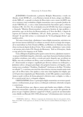 422
GERALDO J. A. COELHO DIAS
JUDAÍSMO. Considerada a primeira Religião Monoteísta e tendo em
Abraão, século XVIII a.C., o seu Patriarca inicial, de facto, atinge com Moisés,
século XIII a.C., a grande revelação do Deus único com o nome de JAVÉ, mas
só se estrutura como verdadeira religião monoteísta com os grandes profetas do
século VIII-VII a.C., e com a visão institucional dos Sacerdotes após a reforma
de Josías (2 Re. 22; 2 Cr. 34), rei de Judá cerca de 639-606. Esse facto consagrou
a chamada “História Deuteronomista” (sequência literária de tipo profético e
parenético, que vai do livro do Deuteronómio ao 2º livro dos Reis), e depois do
regresso do Cativeiro de Babilónia, 538 a.C. Estão, portanto, a ver a “longa
duração” de que falei acima e a constatação da “lei da pedagogia divina”, que
também referi.
Tal como o temos hoje, o Judaísmo é uma religião monoteísta, anicónica em
que tiveram imensa influência os rabinos ou mestres da lei ao longo dos tempos,
até se materializar na Torá (Tenak ou Bíblia), na Michná e no Talmud, estas duas
obras escritas já depois de Jesus Cristo. Nesse sentido, o Judaísmo é ante-cristão
e até mesmo anti-cristão (Cfr. Oração do Shemoney ´Esré ou 18 bençãos). Ainda
se rege pela Lei da vingança ou de Talião.
Com a Diáspora dos Judeus pelos quatro cantos da terra, o Judaísmo manteve-
-se graças à fidelidade daqueles, sobretudo, a que hoje chamamos fundamentalistas
ou judeus ortodoxos, mas sofreu a erosão por parte daqueles que acreditam na
Bíblia, mas não acreditam em Deus, como actualmente se vê no “Medinat Isra-
el”. Atravessando os tempos e espalhado por diversas culturas ou civilizações, o
Judaísmo sofreu o desgaste psicológico dos próprios homens a ele ligados, onde,
muitas vezes a tradição (“Tradition, Tradition!!!”, lembram-se do filme “O violino
no telhado”?), o atavismo ancestral das observâncias externas manda muito mais
que a fé no Deus único. Isso ajudou a criar uma visão legalista da religião, que
os 613 preceitos estipulados por Maimónides, século XII, ajudam a materializar.
Assim se pode verificar de forma plausível o divórcio entre a religião e a vida, a
fé e a moral social, isto é, o desgaste religioso.
CRISTIANISMO. Esta é a principal religião monoteísta em termos quanti-
tativos e civilizacionais, já que marca a civilização ocidental, sobretudo europeia
e a americana.
Derivado de Jesus, que, diga-se, nunca quis fundar uma religião, o Cristia-
nismo foi estruturado a partir da exclusão judaica e por acção dos apóstolos de
Jesus em que é legítimo salientar o papel de S. Paulo, a ponto de um historiador
como Adolfo von Harnak (1851-1930) afirmar que “o Cristianismo não é senão um
1
HARNACK, Adolf von – Mission et expansion du christianisme dans les trois premiers siècles,
Paris, Cerf, 2004. A obra apareceu em alemão em 1902. Escreveu também História dos Dogmas, em 3
volumes.
 