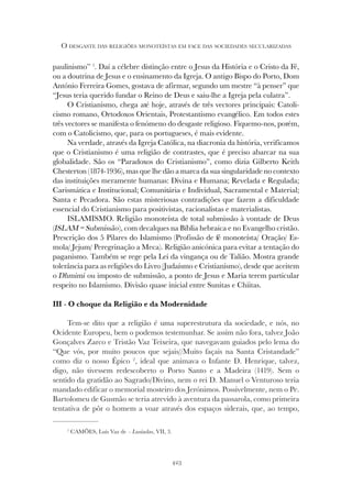 423
O DESGASTE DAS RELIGIÕES MONOTEÍSTAS EM FACE DAS SOCIEDADES SECULARIZADAS
paulinismo” 1
. Daí a célebre distinção entre o Jesus da História e o Cristo da Fé,
ou a doutrina de Jesus e o ensinamento da Igreja. O antigo Bispo do Porto, Dom
António Ferreira Gomes, gostava de afirmar, segundo um mestre “à penser” que
“Jesus teria querido fundar o Reino de Deus e saiu-lhe a Igreja pela culatra”.
O Cristianismo, chega até hoje, através de três vectores principais: Catoli-
cismo romano, Ortodoxos Orientais, Protestantismo evangélico. Em todos estes
três vectores se manifesta o fenómeno do desgaste religioso. Fiquemo-nos, porém,
com o Catolicismo, que, para os portugueses, é mais evidente.
Na verdade, através da Igreja Católica, na diacronia da história, verificamos
que o Cristianismo é uma religião de contrastes, que é preciso abarcar na sua
globalidade. São os “Paradoxos do Cristianismo”, como dizia Gilberto Keith
Chesterton (1874-1936), mas que lhe dão a marca da sua singularidade no contexto
das instituições meramente humanas: Divina e Humana; Revelada e Regulada;
Carismática e Institucional; Comunitária e Individual, Sacramental e Material;
Santa e Pecadora. São estas misteriosas contradições que fazem a dificuldade
essencial do Cristianismo para positivistas, racionalistas e materialistas.
ISLAMISMO. Religião monoteísta de total submissão à vontade de Deus
(ISLAM = Submissão), com decalques na Bíblia hebraica e no Evangelho cristão.
Prescrição dos 5 Pilares do Islamismo (Profissão de fé monoteísta/ Oração/ Es-
mola/ Jejum/ Peregrinação a Meca). Religião anicónica para evitar a tentação do
paganismo. Também se rege pela Lei da vingança ou de Talião. Mostra grande
tolerância para as religiões do Livro (Judaísmo e Cristianismo), desde que aceitem
o Dhmimi ou imposto de submissão, a ponto de Jesus e Maria terem particular
respeito no Islamismo. Divisão quase inicial entre Sunitas e Chiitas.
III - O choque da Religião e da Modernidade
Tem-se dito que a religião é uma superestrutura da sociedade, e nós, no
Ocidente Europeu, bem o podemos testemunhar. Se assim não fora, talvez João
Gonçalves Zarco e Tristão Vaz Teixeira, que navegavam guiados pelo lema do
“Que vós, por muito poucos que sejais//Muito façais na Santa Cristandade”
como diz o nosso Épico 2
, ideal que animava o Infante D. Henrique, talvez,
digo, não tivessem redescoberto o Porto Santo e a Madeira (1419). Sem o
sentido da gratidão ao Sagrado/Divino, nem o rei D. Manuel o Venturoso teria
mandado edificar o memorial mosteiro dos Jerónimos. Possivelmente, nem o Pe.
Bartolomeu de Gusmão se teria atrevido à aventura da passarola, como primeira
tentativa de pôr o homem a voar através dos espaços siderais, que, ao tempo,
2
CAMÕES, Luís Vaz de – Lusíadas, VII, 3.
 