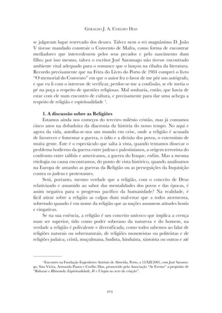 424
GERALDO J. A. COELHO DIAS
se julgavam lugar reservado dos deuses. Talvez nem o rei magnânimo D. João
V tivesse mandado construir o Convento de Mafra, como forma de encontrar
mediadores que intercedessem pelos seus pecados e pelo nascimento dum
filho; por isso mesmo, talvez o escritor José Saramago não tivesse encontrado
ambiente vital adequado para o romance que o lançou na ribalta da literatura.
Recordo precisamente que na Feira do Livro do Porto de 1984 comprei o livro
“O memorial do Convento” em que o autor fez o favor de me pôr um autógrafo,
e que eu li com o interesse de verificar, perdoe-se-me a confissão, se ele metia o
pé na poça a respeito de questões religiosas. Mal sonharia, então, que havia de
estar com ele num encontro de cultura, e precisamente para dar uma achega a
respeito de religião e espiritualidade 3
.
1. A discussão sobre as Religiões
Estamos ainda nos começos do terceiro milénio cristão, mas já contamos
cinco anos na dobadoira da diacronia da história do nosso tempo. No aqui e
agora da vida, antolha-se-nos um mundo em crise, onde a religião é acusada
de favorecer e fomentar a guerra, o ódio e a divisão dos povos, o extermínio de
muita gente. Este é o espectáculo que salta à vista, quando tentamos dissecar o
problema hodierno da guerra entre judeus e palestinianos, a origem terrorista do
confronto entre talibãs e americanos, a guerra do Iraque, enfim. Mas a mesma
etiologia ou causa encontramos, do ponto de vista histórico, quando analisamos
na Europa de antanho as guerras da Religião ou as perseguições da Inquisição
contra os judeus e protestantes.
Será, portanto, mesmo verdade que a religião, com o conceito de Deus
relativizado e assumido ao sabor das mentalidades dos povos e das épocas, é
assim negativa para o progresso pacífico da humanidade? Na realidade, é
fácil atirar sobre a religião as culpas dum mal-estar que a todos atormenta,
sobretudo quando é em nome da religião que as nações assumem atitudes hostis
e vingativas.
Se na sua essência, a religião é um conceito unívoco que implica a crença
num ser superior, tido como poder soberano da natureza e do homem, na
verdade a religião é polivalente e diversificada, como todos sabemos ao falar de
religiões naturais ou sobrenaturais, de religiões monoteístas ou politeístas e de
religiões judaica, cristã, muçulmana, budista, hinduísta, xintoísta ou outras e até
3
Encontro na Fundação Engenheiro António de Almeida, Porto, a 13/XII/2001, com José Sarama-
go, Siza Vieira, Armanda Passos e Coelho Dias, promovido pela Associação “Ar Evento” a propósito de
“Baltazar e Blimunda: Espiritualidade, Fé e Utopia no acto da criação”.
 