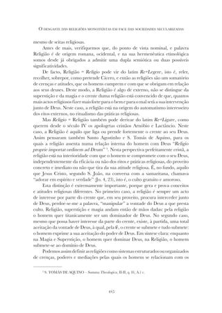 425
O DESGASTE DAS RELIGIÕES MONOTEÍSTAS EM FACE DAS SOCIEDADES SECULARIZADAS
mesmo de seitas religiosas.
Antes de mais, verifiquemos que, do ponto de vista nominal, e palavra
Religião é de origem romana, ocidental, e na sua hermenêutica etimológica
somos desde já obrigados a admitir uma dupla semiótica ou duas possíveis
significatividades.
De facto, Religião = Religio pode vir do latim Re+Legere, isto é, reler,
recolher, sobrepor, como pretende Cícero, e então as religiões são um somatório
de crenças e atitudes, que os homens cumprem e com que se obrigam em relação
aos seus deuses. Deste modo, a Religião é algo de externo, não se distingue da
superstição e da magia e o crente duma religião está convencido de que, quantos
mais actos religiosos fizer mais forte para o bem e para o mal será a sua intervenção
junto de Deus. Neste caso, a religião está na origem do automatismo interesseiro
dos ritos externos, no ritualismo das práticas religiosas.
Mas Religio = Religião também pode derivar do latim Re+Ligare, como
querem desde o século IV os apologetas cristãos Arnóbio e Lactâncio. Neste
caso, a Religião é aquilo que liga ou prende fortemente o crente ao seu Deus.
Assim pensaram também Santo Agostinho e S. Tomás de Aquino, para os
quais a religião assenta numa relação interna do homem com Deus “Religio
proprie importat ordinem ad Deum” 4
. Nesta perspectiva perfeitamente cristã, a
religião está na interioridade com que o homem se compromete com o seu Deus,
independentemente da eficácia ou não dos ritos e práticas religiosas, do proveito
concreto e imediato ou não que tira da sua atitude religiosa. É, no fundo, aquilo
que Jesus Cristo, segundo S. João, na conversa com a samaritana, chamava
“adorar em espírito e verdade” (Jo. 4, 23), isto é, o culto gratuito e amoroso.
Esta distinção é extremamente importante, porque gera e prova conceitos
e atitudes religiosas diferentes. No primeiro caso, a religião é sempre um acto
de interesse por parte do crente que, em seu proveito, procura interceder junto
de Deus, perdoe-se-me a palavra, “manipular” a vontade do Deus a que presta
culto. Religião, superstição e magia andam então de mãos dadas: pela religião
o homem quer titanicamente ser um dominador de Deus. No segundo caso,
mesmo que possa haver interesse da parte do crente, existe, à partida, uma total
aceitação da vontade de Deus, à qual, pela fé, o crente se submete e tudo submete:
o homem exprime a sua aceitação do poder de Deus. Em síntese clara: enquanto
na Magia e Superstição, o homem quer dominar Deus, na Religião, o homem
submete-se ao domínio de Deus.
Podemosassimdefinirasreligiõescomosistemasestruturadosouorganizados
de crenças, poderes e mediações pelas quais os homens se relacionam com os
4
S. TOMÁS DE AQUINO – Summa Theologica, II-II, q. 81, A.1 c.
 