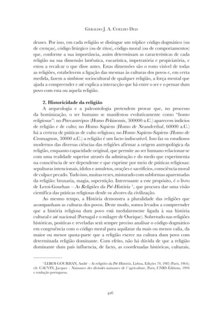 426
GERALDO J. A. COELHO DIAS
deuses. Por isso, em cada religião se distingue um tríplice código dogmático (ou
de crenças), código litúrgico (ou de ritos), código moral (ou de comportamentos)
que, conforme a sua importância, assim determinam as características de cada
religião na sua dimensão latrêutica, eucarística, impetratória e propiciatória, e
estou a recalcar o que disse antes. Estas dimensões são o rosto visível de todas
as religiões, estabelecem a ligação das mesmas às culturas dos povos e, em certa
medida, fazem a simbiose sociocultural de qualquer religião, a força mental que
ajuda a compreender e até explica a interacção que há entre o ser e o pensar dum
povo com esta ou aquela religião.
2. Historicidade da religião
A arqueologia e a paleontologia pretendem provar que, no processo
da hominização, o ser humano se manifestou evolutivamente como “homo
da hominização, o ser humano se manifestou evolutivamente como “homo
da hominização, o ser humano se manifestou evolutivamente como “
religiosus”: no Pitecantrópos (Homo Pekinensis
(Homo Pekinensis
( , 300000 a.C.) aparecem indícios
de religião e de culto; no Homo Sapiens (Homo de Neanderthal
(Homo de Neanderthal
( , 60000 a.C.)
há a certeza de práticas de culto religioso; no Homo Sapiens-Sapiens (Homo de
(Homo de
(
Cromagnon, 30000 a.C.) a religião é um facto indiscutível. Isso faz os estudiosos
modernos das diversas ciências das religiões afirmar a origem antropológica da
religião, enquanto capacidade original, que permite ao ser humano relacionar-se
com uma realidade superior através da admiração e do medo que experimenta
na consciência de ser dependente e que exprime por meio de práticas religiosas:
sepulturas intencionais, ídolos e amuletos, orações e sacrifícios, consciência moral
de culpa e pecado. Tudo isso, muitas vezes, misturado com subformas aparentadas
da religião: bruxaria, magia, superstição. Interessante a este propósito, é o livro
de Leroi-Gourhan – As Religiões da Pré-História 5
, que procura dar uma visão
científica das práticas religiosas desde os alvores da civilização.
Ao mesmo tempo, a História demonstra a pluralidade das religiões que
acompanham as culturas dos povos. Deste modo, somos levados a compreender
que a história religiosa dum povo está medularmente ligada à sua história
cultural e até nacional (Portugal e o milagre de Ourique). Sobretudo nas religiões
históricas, positivas e reveladas será sempre preciso analisar o código dogmático
em congruência com o código moral para aquilatar da mais ou menos valia, da
maior ou menor quota-parte que a religião exerce na cultura dum povo com
determinada religião dominante. Com efeito, não há dúvida de que a religião
dominante dum país influencia, de facto, as coordenadas históricas, culturais,
5
LEROI-GOURHAN, André – As religiões da Pré-História, Lisboa, Edições 70, 1985 (Paris, 1964);
cfr. CAUVIN, Jacques – Naissance des divinités naissance de l´agriculture, Paris, CNRS Éditions, 1994
e tradução portuguesa.
 