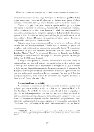 427
O DESGASTE DAS RELIGIÕES MONOTEÍSTAS EM FACE DAS SOCIEDADES SECULARIZADAS
mentais e sociais desse povo ao longo do tempo. Foi desse modo que Max Weber
tentou demonstrar, dentro do Cristianismo, a distinção entre povos nórdicos
europeus, protestantes e ricos, e nações do sul da Europa, católicas e pobres 6
.
Não se pode, por conseguinte, negar o aspecto positivo que as religiões
exerceram e exercem na sociedade, dinamizando a comunidade humana,
influenciando as artes e a literatura, fomentando a beleza e monumentalidade
dos edifícios, numa palavra, instigando o progresso da humanidade. Atentemos,
apenas, a título de exemplo, na espantosa civilização egípcio-faraónica, de há
cinco milhares de anos. Dela, que chegou até nós, senão os templos dos deuses,
as pirâmides e hipogeus do culto funerário?
Vejamos ainda o que se passa no ocidente europeu, pois podemos não ser
crentes, mas não devemos ser cegos. Não são acaso as catedrais, as igrejas e os
templos o mais emblemático e monumental testemunho da arte? E os mosteiros
e conventos, em geral, não foram eles paladinos da arte e da cultura: Alcobaça,
Batalha, Mafra, Tibães? No coração de Moscovo, no Kremlin, não brilham
ainda hoje as cúpulas douradas das igrejas do Czarismo, que nem a Revolução
bolchevista de 1917 ousou destruir?
À religião cristã podem-se, contudo, assacar muitas acusações, atirar até
muitas culpas, mas temos de admitir que, também, isso se deve atribuir mais
à ideologia dos homens que a representam e interpretam do que à própria
religião nas suas formulações doutrinais, dogmáticas ou morais. Se as guerras da
Religião e a Inquisição constituem um sindroma de maldade e prepotência, isso
deveu-se muito mais à mentalidade dos governantes da época do que à doutrina
evangélica cristã que, desde o século II, proclamava que “a glória de Deus é o
homem vivo” (Santo Irineu de Leão).
3. A modernidade e a religião
Na sociedade contemporânea de influência cristã, é corrente um mal-estar
religioso que leva os analistas a falar do eclipse ou da “morte de Deus” e do
fim da religião. Na verdade, do ponto de vista cultural, é fácil acompanhar o
processo evolutivo-degenerativo que nos traz do teocentrismo medieval ao
antropocentrismo contemporâneo, que demonstra como o esquecer-se de Deus
é fazer do homem o paradigma e a medida da realidade, o super-homem. Como
elementos explicativos deste processo aponta-se o pensamento racionalista de
Nicolau de Cusa (1401-1464), de Pico della Mirandola (1463-1494), de Renato
6
WEBER, Max – A ética protestante e o espírito do capitalismo, Lisboa, Editorial Presença, 1983
(tradução do alemão). Aplicação do princípio de Calvino sobre a predestinação absoluta, “ante praevisa
merita”.
 