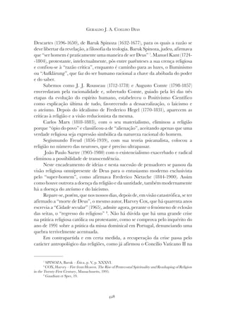 428
GERALDO J. A. COELHO DIAS
Descartes (1596-1650), de Baruk Spinoza (1632-1677), para os quais a razão se
deve libertar da revelação, a filosofia da teologia. Baruk Spinoza, judeu, afirmava
que “ser homem é praticamente uma maneira de ser Deus” 7
. Manuel Kant (1724-
-1804), protestante, intelectualmente, pôs entre parênteses a sua crença religiosa
e confiou-se à “razão crítica”, enquanto é caminho para as luzes, o Iluminismo
ou “Aufklärung
ou “Aufklärung
ou “ ”, que faz do ser humano racional a chave da abóbada do poder
e do saber.
Sabemos como J. J. Rousseau (1712-1778) e Augusto Comte (1798-1857)
enveredaram pela racionalidade e, sobretudo Comte, guiado pela lei das três
etapas da evolução do espírito humano, estabeleceu o Positivismo Científico
como explicação última de tudo, favorecendo a dessacralização, o laicismo e
o ateísmo. Depois do idealismo de Frederico Hegel (1770-1831), aparecem as
críticas à religião e a visão reducionista da mesma.
Carlos Marx (1818-1883), com o seu materialismo, eliminou a religião
porque “ópio do povo” e classificou-a de “alienação”, aceitando apenas que uma
verdade religiosa seja expressão simbólica da natureza racional do homem.
Segismundo Freud (1856-1939), com sua teoria psicanalista, colocou a
religião no número das neuroses, que é preciso ultrapassar.
João Paulo Sartre (1905-1980) com o existencialismo exacerbado e radical
eliminou a possibilidade de transcendência.
Neste encadeamento de ideias e nesta sucessão de pensadores se passou da
visão religiosa omnipresente de Deus para o entusiasmo moderno exclusivista
pelo “super-homem”, como afirmava Frederico Nietzche (1844-1900). Assim
como houve outrora a doença da religião e da santidade, também modernamente
há a doença do ateísmo e do laicismo.
Repare-se, porém, que nos nossos dias, depois de, em visão catastrófica, se ter
afirmado a “morte de Deus”, o mesmo autor, Harvey Cox, que há quarenta anos
escrevia a “Cidade secular” (1965), admite agora, perante o fenómeno de eclosão
das seitas, o “regresso do religioso” 8
. Não há dúvida que há uma grande crise
na prática religiosa católica ou protestante, como se comprova pelo inquérito do
ano de 1991 sobre a prática da missa dominical em Portugal, denunciando uma
quebra terrivelmente acentuada.
Em contrapartida e em certa medida, a recuperação da crise passa pelo
carácter antropológico das religiões, como já afirmou o Concílio Vaticano II na
7
SPINOZA, Baruk – Ética, p. V, p. XXXVI.
8
COX, Harvey – Fire from Heaven. The Rise of Pentecostal Spirituality and Reashaping of Religion
in the Twenty-First Century, Massachusetts, 1995.
9
Gaudium et Spes, 19.
 