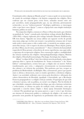 429
O DESGASTE DAS RELIGIÕES MONOTEÍSTAS EM FACE DAS SOCIEDADES SECULARIZADAS
Constituição sobre a Igreja no Mundo actual 9
e como se pode ver no incremento
do estudo da sociologia religiosa e da história comparada das religiões. Devo
confessar que me causam pena certos livros, assinados mesmo entre nós
por sacerdotes, muito propagandeados que, na sua aleivosia, pretensamente
esclarecida e no seu “embezerramento” ideológico epidérmico, se interrogam
sobre o que fazer com a Igreja 10
, como se a Igreja fosse uma simples instituição
humana, política ou social.
No campo das religiões, constata-se o fluxo e refluxo das marés, que a história
ou parábola da “mota”, contada pelo clarividente teólogo alemão Karl Rahner
(1904-1984) e depois explorada pelo teólogo holandês Eduardo Schillebeeckx,
OP, bem ilustra: “Quando nas nossas aldeias um rapazote recebe de prenda
uma mota, julga que recebeu um tesouro e nas primeiras semanas não vê mais
nada senão a mota; passa a vida a andar nela e a mostrá-la aos amigos, quase a
meter-lhes inveja, e até se esquece da missa aos Domingos. Pouco depois, porém,
já volta à Missa, mas de mota, naturalmente” 11
. Esta é a história da humanidade
esquecida de Deus perante a descoberta de novas experiências, mas aqui radica
a esperança da recuperação religiosa. Esta constatação explica a multiplicidade
das ciências modernas das religiões: Antropologia/Etnologia religiosa, História
das religiões, Filosofia/Fenomenologia, Psicologia, Sociologia das religiões.
Afinal,“oeclipsedeDeus”nãoétãoevidentenemtãoprofundo,comoalguns
quiseram dizer e, apesar do imediatismo do “homo economicus
quiseram dizer e, apesar do imediatismo do “homo economicus
quiseram dizer e, apesar do imediatismo do “ ” e do “homo
” e do “homo
” e do “
ludicus” contemporâneos, cremos bem que a religião não vai morrer. Sofrerá
transformações, por certo, e adaptações circunstanciais no incarnacionismo
das culturas e na vivência das sociedades. Não podemos, por isso, escapar ao
problema da Modernidade e da Religião. Mas, curiosamente, parece que quanto
mais se afirma a democracia, mais os estados aprendem a tolerância religiosa.
Assim é, na sociedade ocidental, com certeza pela descoberta e afirmação dos
valores democráticos da liberdade, igualdade e fraternidade, que a Revolução
Francesa propagandeou e a religião cristã já continha. O apotegma de que todo
o homem é pessoa, vale na política, no social e no religioso. Não há dúvida de
que a laicidade, enquanto valorização dos leigos, que não o laicismo exclusivista
e reduccionista, se afirma em países de tradição cristã, sobretudo, como que
superando o conceito duma religião e duma igreja demasiado hierárquica
e clerical. Por paradoxal que isto possa parecer, o que é certo é que devemos
aos sistemas de democracia política a coabitação da religião e do estado sem
pretensões nem pruridos de ingerência ou predomínio dum sobre o outro, ao
10
OLIVEIRA, Padre Mário de – Que fazer com esta Igreja, Lisboa, Campo das Letras, 2001.
11
SCHILLEBECKX, Ed. – Dios y el hombre, Salamanca, Ed. Sigueme, 1969, 104-105.
 