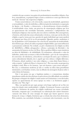 430
GERALDO J. A. COELHO DIAS
contrário do que acontece nos países de predominância monolítica islâmica. Isso
leva, naturalmente, os próprios leigos crentes a sentirem-se como que libertos da
tutela da “clerezia” das respectivas religiões.
Como características e, de certo modo, causas da modernidade, apontemos
a racionalidade, o valor do indivíduo, a diferenciação das instituições (a separação
da Igreja e do Estado), a democracia, o desenvolvimento técnico-científico.
A modernidade criou, assim, um processo de emancipação religiosa que leva
ao aparecimento das sociedades laicizadas, autónomas e independentes das
instituições religiosas e das suas leis, dos seus valores e símbolos. Por consequência,
o homem, sobretudo das zonas urbanizadas e técnicas, como que sai da esfera da
religião, a qual se torna, por isso, questão de opção individual, que nunca poderá
ser imposta por força de lei ou de perseguição. Quando, porém, analisamos à
luz do Judaísmo e do Cristianismo este conceito de autonomia da modernidade,
descobrimosque,afinal,eleradicanaprópriareligiãobíblica,quetantoinfluencia
o pensamento ocidental. Na verdade, ao pôr o fundamento da religião na ideia
de ALIANÇA, a Bíblia salvaguarda e afirma o princípio da liberdade e da
autonomia do homem em face de Deus. Daí os profetas bíblicos tanto insistirem
na ideia de fidelidade e de infidelidade. O cristianismo, afirmando o valor do
indivíduo, ainda mais acentuou a ideia de liberdade e, por via de consequência,
de conversão e de tolerância, a descoberta e aceitação do outro, que é também o
outro culturalmente falando, isto é, aquele que tem cultura e religião diferentes.
O homem, afinal, também é um valor religioso, e, como dizia Santo Irineu, e
volto a repetir, “a glória de Deus é o homem vivo”. Por essa razão, na perspectiva
teológica cristã, Deus se fez homem, “por nós homens e para nossa salvação”.
Por isso, o cristianismo moderno já não se estriba na ideia dum proselitismo
missionário a arrebanhar crentes, mas na difusão da mensagem de Jesus sobre o
valor divino do humano.
Este é um ponto em que o legalismo judaico e o monoteísmo absoluto
muçulmano ainda não descobriram ou pelo menos têm dificuldade em assimilar.
Eis porque o desgaste da religião é muito maior no Cristianismo e seus derivados,
sujeitos ao aparecimento de novas igrejas ou seitas e ao fenómeno pagão e
sincrético da “New Age”.
Mas, vou quedar-me por aqui, porque seria longo explorar até ao fim este
tema da relação entre modernidade e religião. Certamente ficamos a perceber
melhor o fenómeno da quebra da religião tradicional nas nossas sociedades
laicizadas, enquanto que a secularização ou valorização dos valores humanos-
-naturais não deixa de criar energias de utopia que fazem aparecer novas
formas de crença e religião, fenómeno que a eclosão das seitas bem demonstra.
Pelo contrário, nas sociedades fechadas e a-racionais (não irracionais), caso do
 